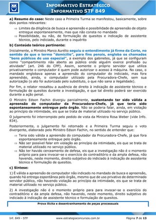 Inf. 849 - STF www.estrategiaconcursos.com.br Página 7 de 13
INFORMATIVO ESTRATÉGICO
INFORMATIVO STF 849
a) Resumo do caso: Neste caso a Primeira Turma se manifestou, basicamente, sobre
dois pontos relevantes:
 Limites da diligência de busca e apreensão e possibilidade de apreensão de objeto
entregue espontaneamente, mas que não consta no mandado
 Possibilidade, ou não, de formulação de quesitos e indicação de assistente
técnico, pelo indiciado, durante o inquérito
b) Conteúdo teórico pertinente:
Inicialmente, o Ministro Marco Aurélio seguiu o entendimento já firme da Corte, no
sentido de que o termo “domicílio”, para fins penais, engloba os chamados
“bens públicos de uso especial”, a exemplo dos gabinetes, já que se configuram
como “compartimento não aberto ao público onde alguém exerce profissão ou
atividade” (art. 246 do CPP). Assim, somente o próprio servidor que utiliza
privativamente o computador é quem pode autorizar o acesso à máquina. No caso, o
mandado englobava apenas a apreensão do computador do indiciado, mas fora
apreendido, ainda, o computador utilizado pela Procuradora-Chefe, sem sua
autorização (o ato foi autorizado pelo substituto, o que não sana a ilegalidade).
Por fim, o relator ressaltou a ausência de direito à indicação de assistente técnico e
formulação de quesitos durante a investigação, e que tal direito poderá ser exercido
durante a ação penal.
O Ministro Edson Fachin divergiu parcialmente, sustentando ter sido válida a
apreensão do computador da Procuradora-Chefe, já que teria sido
espontaneamente entregue pelo órgão. Não se poderia falar, ainda, em violação
ao princípio da intimidade, eis que se trata de material utilizado no serviço público.
O julgamento foi interrompido pelo pedido de vista da Ministra Rosa Weber (vide Info.
834).
Posteriormente, o julgamento foi retomado e a Primeira Turma seguiu o voto
divergente, elaborado pelo Ministro Edson Fachin, no sentido de entender que:
 Teria sido válida a apreensão do computador da Procuradora-Chefe, já que fora
espontaneamente entregue pelo órgão.
 Não ser possível falar em violação ao princípio da intimidade, eis que se trata de
material utilizado no serviço público.
 Não ter havido cerceamento de defesa, eis que a investigação não é o momento
próprio para para invocar-se o exercício do contraditório e da ampla defesa, não
havendo, neste momento, direito subjetivo do indiciado à indicação de assistente
técnico e formulação de quesitos.
c) Síntese:
1) É válida a apreensão de computador não indicado no mandado de busca e apreensão,
quando há entrega espontânea pelo órgão, mesmo que de uso privativo de determinado
servidor público, não havendo violação ao princípio da intimidade, eis que se trata de
material utilizado no serviço público.
2) A investigação não é o momento próprio para para invocar-se o exercício do
contraditório e da ampla defesa, não havendo, neste momento, direito subjetivo do
indiciado à indicação de assistente técnico e formulação de quesitos.
Prova ilícita e desentranhamento de peças processuais
 