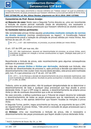 Inf. 849 - STF www.estrategiaconcursos.com.br Página 8 de 13
INFORMATIVO ESTRATÉGICO
INFORMATIVO STF 849
A Segunda Turma negou provimento a recurso ordinário em “habeas corpus” no qual se pretendia o
desentranhamento de peças processuais que fizessem referência a prova pericial obtida de forma ilícita.
RHC 137368/PR, rel. Min. Gilmar Mendes, julgamento em 29.11.2016. (RHC-137368)
Comentários do Prof. Renan Araújo:
a) Resumo do caso: Neste caso a Segunda Turma discutia se, uma vez reconhecida
a ilicitude do exame pericial realizado (teste de alcoolemia), era necessário o
desentranhamento das peças processuais que fizessem referência ao aludido exame.
b) Conteúdo teórico pertinente:
São consideradas provas ilícitas aquelas produzidas mediante violação de normas
de direito material (normas constitucionais ou legais)1. A Constituição Federal
expressamente prevê a vedação da utilização de provas obtidas por meios ilícitos. Nos
termos do seu art. 5°, LVI:
Art. 5º (...) LVI - são inadmissíveis, no processo, as provas obtidas por meios ilícitos;
O art. 157 do CPP, por sua vez, diz:
Art. 157. São inadmissíveis, devendo ser desentranhadas do processo, as provas ilícitas, assim
entendidas as obtidas em violação a normas constitucionais ou legais. (Redação dada pela Lei nº
11.690, de 2008)
Reconhecida a ilicitude da prova, este reconhecimento gera algumas consequências
práticas no processo criminal.
No caso das provas ilícitas e ilícitas por derivação, declarada sua ilicitude, elas
deverão ser desentranhadas do processo e, após preclusa a decisão que determinou o
desentranhamento (não couber mais recurso desta decisão), esta prova será inutilizada
pelo Juiz. É o que preconiza o § 3° do art. 157 do CPP:
Art. 157 (...) § 3o Preclusa a decisão de desentranhamento da prova declarada inadmissível, esta
será inutilizada por decisão judicial, facultado às partes acompanhar o incidente. (Incluído pela Lei
nº 11.690, de 2008)
Todavia, como se pode perceber, não há qualquer obrigatoriedade de se determinar o
desentranhamento de toda e qualquer peça processual que faça alusão à prova
declarada ilícita. O que o CPP exige é, apenas, o desentranhamento da própria prova
ilícita (e não de eventuais documentos que a ela se remetam).
No caso concreto, a defesa sustentava que o Tribunal de origem deveria ter ordenado
o desentranhamento de todas as peças processuais que se reportavam ao exame
declarado ilícito, e não apenas determinar que fossem riscadas as menções à prova
ilícita.
A Segunda Turma, porém, negou provimento ao recurso, ao argumento de que o CPP,
ao regulamentar as provas ilícitas, “não prevê a exclusão de peças processuais que a
elas façam referência”.
c) Síntese: Uma vez reconhecida a ilicitude da prova, não é necessário o
desentranhamento das peças processuais que façam alusão à prova declarada ilícita.
1 NUCCI, Guilherme de Souza. Op. Cit., p. 340
 