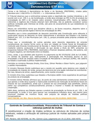 Inf. 851 - STF www.estrategiaconcursos.com.br Página 11 de 28
INFORMATIVO ESTRATÉGICO
INFORMATIVO STF 851
Terras e de Estímulo à Agroindústria do Norte e do Nordeste (PROTERRA), criados pelos
Decretos-Leis 1.106/1970 e 1.179/1971 — v. Informativos 544 e 777.
O Tribunal observou que a controvérsia versava sobre a repartição das receitas tributárias e, de
acordo com o art. 159, I, a, da Constituição, a União deve entregar ao FPE 21,5% do produto da
arrecadação do IRPJ e do imposto sobre produtos industrializados (IPI). Assim, as balizas
referentes à regência dos tributos estariam bem definidas, não se podendo considerar outras
políticas norteadas pelo interesse da União, sob pena de esvaziamento do que estabelecido no
Diploma Maior.
Aduziu ser sintomática norma que discipline cálculo e, de forma exaustiva, disponha sobre a
exclusão de certa parcela ligada à técnica de arrecadação do IRPJ.
Ressaltou que a única possibilidade de desconto permitida pela Constituição seria referente à
quota-parte alusiva ao desconto na fonte relativamente a servidores dos Estados e do Distrito
Federal (art. 157, I) e dos Municípios (art. 158, I), porque procedido pelas próprias unidades da
Federação.
Frisou que a consideração de outras parcelas para desconto dependeria de emenda
constitucional, da mesma forma como se dera em relação ao Fundo Social de Emergência,
instituído pela Emenda Constitucional de Revisão 1. Desta forma, o que arrecadado pela União,
mediante sistema conducente à diminuição do que devido a título de IRPJ, presentes os
programas federais PIN e PROTERRA, destinados a financiar despesas públicas, não poderia, sob
o ângulo negativo, ser distribuído entre os Estados.
Citou, ainda, o que decidido pelo Supremo no julgamento do RE 572762/SC (DJE de 5.9.2008),
no sentido de assentar que, relativamente à participação dos Municípios alusiva ao que
arrecadado a título de Imposto sobre Circulação de Mercadorias e Serviços (ICMS), não caberia
ao Estado a submissão à política implementada.
Vencidos os ministros Menezes Direito, Eros Grau, Gilmar Mendes e Edson Fachin, que julgavam
o pedido improcedente.
O ministro Menezes Direito sublinhava que a receita em questão seria dedutiva com relação à
arrecadação do imposto de renda, porque ela decorreria de uma opção individual do contribuinte.
Por isso, deixaria de entrar, especificamente, como receita vinculada.
O ministro Eros Grau sustentava que Estados e Municípios detêm mera expectativa de participar
do produto da arrecadação.
O ministro Gilmar Mendes afirmava que, do ponto de vista estritamente constitucional, entender
que apenas a União deva suportar a repercussão econômica da instituição de benefícios fiscais de
tributos de sua competência, ainda que o produto de sua arrecadação seja partilhado, parece
tolher sua competência constitucionalmente prevista e inverter o modelo de federalismo de
cooperação.
Além disso, pertence aos Estados apenas o produto da arrecadação na forma do art. 159, I, da
Constituição. A União é livre para exercer sua competência tributária ativa, até mesmo para
promover medidas de incentivo fiscal, sem prejuízo da adoção de medidas políticas
compensatórias.
ACO 758/SE, rel. Min. Marco Aurélio, julgamento em 19.12.2016. (ACO-758)
Controle de Constitucionalidade. Procuradoria de Tribunal de Contas e
cobrança judicial de multas
É constitucional a criação de órgãos jurídicos na estrutura de tribunais de contas
estaduais, vedada a atribuição de cobrança judicial de multas aplicadas pelo próprio
tribunal.
STF. Plenário. ADI 4070/RO, rel. Min. Cármen Lúcia, julgamento em 19.12.2016. (ADI-4070)
 