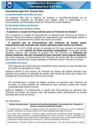 Inf. 851 - STF www.estrategiaconcursos.com.br Página 12 de 28
INFORMATIVO ESTRATÉGICO
INFORMATIVO STF 851
Comentários pelo Prof. Ricardo Vale:
a) Apresentação resumida do caso:
Foi proposta ADI com o objetivo de declarar a inconstitucionalidade de lei
complementar estadual de Rondônia que dispõe sobre a organização e o
funcionamento da Procuradoria-Geral do Tribunal de Contas Estadual.
b) Conteúdo teórico pertinente:
Há dois pontos que merecem exame:
- É possível a criação de Procuradorias para os Tribunais de Contas?
Sim, é possível. A criação de Procuradorias na estrutura dos Tribunais de Contas é
possível. Essas Procuradorias poderão ser responsáveis pela representação judicial e
consultoria e assessoramento jurídico das Cortes de Contas.
- É possível que as Procuradorias dos Tribunais de Contas sejam
responsáveis pela execução das multas aplicadas pelas Cortes de Contas?
Não. O art. 71, § 3º, CF/88, atribuiu às decisões do TCU que resultem na imputação
de débito ou multa eficácia de título executivo extrajudicial. A execução dessas
decisões, todavia, não compete ao próprio TCU. Por simetria, os Tribunais de
Contas Estaduais não tem competência para executar suas próprias decisões.
Em outras palavras, as Procuradorias dos Tribunais de Contas não têm competência
para cobrar judicialmente multas aplicadas em definitivo pelos Tribunais de Contas.
c) Questão de prova:
Os Tribunais de Contas não tem competência para executar as suas decisões que
resultem na aplicação de multas.
Assertiva CERTA. É isso mesmo. Os Tribunais de Contas não podem executar suas
decisões que resultem na aplicação de multas. Essa tarefa não pode nem mesmo ser
delegada às Procuradorias dos Tribunais de Contas.
É constitucional a criação de órgãos jurídicos na estrutura dos Tribunais de
Contas, os quais poderão ser responsáveis pela cobrança judicial das multas
aplicadas pelo próprio tribunal.
Assertiva ERRADA. É constitucional a criação das Procuradorias na estrutura dos
Tribunais de Contas. No entanto, elas não poderão cobrar judicialmente as multas
aplicadas pela Corte de Contas.
Do informativo:
Direito Constitucional - Controle de Constitucionalidade. Procuradoria de Tribunal de
Contas e cobrança judicial de multas
É constitucional a criação de órgãos jurídicos na estrutura de tribunais de contas estaduais,
vedada a atribuição de cobrança judicial de multas aplicadas pelo próprio tribunal.
Com base nessa orientação, o Plenário julgou parcialmente procedente pedido formulado em
ação direta para declarar a inconstitucionalidade do inciso V do art. 3º da LC 399/2007, do
Estado de Rondônia, que dispõe sobre a organização e o funcionamento da Procuradoria-Geral do
Tribunal de Contas estadual, na forma do art. 253 da Constituição rondoniense.
Inicialmente, o Plenário rejeitou as preliminares de prejuízo e de não conhecimento da ação.
 
