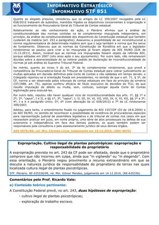 Inf. 851 - STF www.estrategiaconcursos.com.br Página 13 de 28
INFORMATIVO ESTRATÉGICO
INFORMATIVO STF 851
Quanto ao alegado prejuízo, considerou que os artigos da LC 399/2007 revogados pela LC
658/2012 tratavam de subsídios, mantidos hígidos os dispositivos concernentes à organização e
ao funcionamento da Procuradoria-Geral do Tribunal de Contas estadual.
Relativamente ao não conhecimento da ação, o Plenário afirmou que a análise da
constitucionalidade das normas contidas na lei complementar impugnada independeria, em
princípio, da análise da constitucionalidade dos dispositivos da Constituição estadual que também
cuidaram da matéria (art. 253 e parágrafos). Asseverou a possibilidade de ser inconstitucional a
norma regulamentadora de determinada matéria sem que o seja também a norma que lhe serve
de fundamento. Observou que as normas da Constituição de Rondônia em que o legislador
rondoniense se pautou para criar a lei impugnada já foram objeto da ADI 94/RO (DJE de
15.12.2011). Assim, inviável que as normas ora impugnadas fossem objeto da referida ADI,
porque editadas em 2007 (oito anos após o seu ajuizamento). Por outro lado, não remanescem
dúvidas sobre a desnecessidade de se reiterar pedido de declaração de inconstitucionalidade de
normas já sob análise do Supremo Tribunal Federal.
No mérito, quanto ao inciso V do art. 3º da lei complementar rondoniense, que prevê a
competência da Procuradoria-Geral do Tribunal de Contas estadual para cobrar judicialmente as
multas aplicadas em decisão definitiva pela Corte de Contas e não saldadas em tempo devido, o
Colegiado reportou-se à orientação fixada em precedentes, no sentido de que o art. 71, § 3º, da
CF, norma a ser observada pelos tribunais de contas estaduais em face do princípio da simetria
(CF/1988, art. 75), apenas conferiu eficácia de título executivo às decisões do TCU, de que
resulte imputação de débito ou multa, sem, contudo, outorgar àquela Corte de Contas
legitimação para executá-las.
Por outro lado, reputou não haver qualquer vício de inconstitucionalidade dos arts. 1º, §§ 1º e
2º; 2º, “caput”, I e II, e §§ 1º; 3º, “caput”, I, II, III, IV, VI, VII, VIII, IX, X, XI, XII, §§ 1º a 3º;
4º, I a X e parágrafo único; 5º; 6º (com alteração da LC 658/2012) e 7º da LC rondoniense
399/2007.
Adotou, para tanto, o entendimento fixado no julgamento da ADI 1557/DF (DJ de 18.6.2004) e
da ADI 94/RO, no sentido de reconhecer a possibilidade de existência de procuradorias especiais
para representação judicial de assembleia legislativa e de tribunal de contas nos casos em que
necessitem praticar em juízo, em nome próprio, uma série de atos processuais na defesa de sua
autonomia e independência em face dos demais poderes, as quais também podem ser
responsáveis pela consultoria e pelo assessoramento jurídico de seus demais órgãos.
ADI 4070/RO, rel. Min. Cármen Lúcia, julgamento em 19.12.2016. (ADI-4070)
Expropriação. Cultivo ilegal de plantas psicotrópicas: expropriação e
responsabilidade do proprietário
A expropriação prevista no art. 243 da CF pode ser afastada, desde que o proprietário
comprove que não incorreu em culpa, ainda que “in vigilando” ou “in elegendo”. Com
essa orientação, o Plenário negou provimento a recurso extraordinário em que se
discutia a natureza jurídica da responsabilidade do proprietário de terras nas quais
localizada cultura ilegal de plantas psicotrópicas.
STF. Plenário. RE 635336/PE, rel. Min. Gilmar Mendes, julgamento em 14.12.2016. (RE-635336)
Comentários pelo Prof. Ricardo Vale:
a) Conteúdo teórico pertinente:
A Constituição Federal prevê, no art. 243, duas hipóteses de expropriação:
- cultivo ilegal de plantas psicotrópicas;
- exploração de trabalho escravo.
 