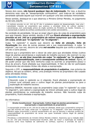 Inf. 851 - STF www.estrategiaconcursos.com.br Página 14 de 28
INFORMATIVO ESTRATÉGICO
INFORMATIVO STF 851
Nesses dois casos, não haverá qualquer tipo de indenização. Por isso, a doutrina
denomina esse caso de “desapropriação confiscatória”, pois trata-se de verdadeira
penalidade aplicada àquele que incorrer em qualquer uma das condutas mencionada.
Nesse sentido, destaque-se o que observou o Ministro Gilmar Mendes, no julgamento
do RE 635.336/PE:
O instituto previsto no art. 243 da CF não é verdadeira espécie de desapropriação, mas uma
penalidade imposta ao proprietário que praticou a atividade ilícita de cultivar plantas
psicotrópicas, sem autorização prévia do órgão sanitário do Ministério da Saúde. Portanto, a
expropriação é espécie de confisco constitucional e tem caráter sancionatório.
Na condição de penalidade, há que se exigir algum grau de culpa do proprietário para
que seja imposta. Nesse sentido, decidiu o STF que ficará afastada a expropriação
prevista no art. 243 se o proprietário do imóvel comprovar que não incorreu
em culpa, ainda que “in vigilando” ou “in eligendo”.
Culpa “in vigilando” é aquela que decorre da falta de atenção, falta de
fiscalização dos atos de outras pessoas sob a sua responsabilidade. A culpa “in
eligendo”, por sua vez, decorre de uma má escolha daquele que confia a prática de
um ato a outra pessoa.
Observe que o proprietário tem o dever de zelar para que atividades ilícitas (cultivo
ilegal de plantas psicotrópicas e exploração de trabalho escravo) não ocorram no seu
imóvel. Assim, se ele tiver incorrido em culpa “in vigilando” ou “in eligendo”,
sofrerá a responsabilização, com o consequente confisco do imóvel. Agora, se
ele puder provar que não teve nenhuma culpa no ocorrido (o proprietário possui o
ônus da prova!), ficará afastada sua responsabilidade. O fato de não ter participado
diretamente das atividades ilícitas não afasta a expropriação.
Segundo o STF, a responsabilidade do proprietário é subjetiva, mas próxima da
objetiva. Há que se conferir, afinal, uma proteção mínima ao proprietário não culpado
pelas atividades ilícitas.
b) Questão de prova:
Havendo culpa in vigilando ou in eligendo, ficará afastada a expropriação de
imóvel rural utilizado para o cultivo ilegal de plantas psicotrópicas ou para a
exploração de trabalho escravo.
Assertiva ERRADA. Havendo culpa do proprietário (seja culpa “in vigilando” ou culpa
“in eligendo”), será cabível a expropriação do imóvel utilizado para o cultivo ilegal de
plantas psicotrópicas ou exploração de trabalho escravo. Não havendo culpa do
proprietário, ficará afastada a expropriação.
Do informativo:
Direito Constitucional - Expropriação. Cultivo ilegal de plantas psicotrópicas:
expropriação e responsabilidade do proprietário
A expropriação prevista no art. 243 da CF pode ser afastada, desde que o proprietário comprove
que não incorreu em culpa, ainda que “in vigilando” ou “in elegendo”. Com essa orientação, o
Plenário negou provimento a recurso extraordinário em que se discutia a natureza jurídica da
responsabilidade do proprietário de terras nas quais localizada cultura ilegal de plantas
psicotrópicas.
Prevaleceu o entendimento do ministro Gilmar Mendes (relator). Asseverou que a redação dada
ao art. 243 pela Emenda Constitucional 81/2014, além de incluir a exploração de trabalho
escravo como nova hipótese de cabimento do confisco, suprimiu a previsão de que a
 