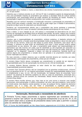 Inf. 851 - STF www.estrategiaconcursos.com.br Página 15 de 28
INFORMATIVO ESTRATÉGICO
INFORMATIVO STF 851
expropriação seria imediata e inseriu a observância dos direitos fundamentais previstos no art.
5º, no que couber.
Salientou que o instituto previsto no art. 243 da CF não é verdadeira espécie de desapropriação,
mas uma penalidade imposta ao proprietário que praticou a atividade ilícita de cultivar plantas
psicotrópicas, sem autorização prévia do órgão sanitário do Ministério da Saúde. Portanto, a
expropriação é espécie de confisco constitucional e tem caráter sancionatório.
Ressaltou que em nenhum momento a Constituição menciona a participação do proprietário no
cultivo ilícito para ensejar a sanção, mas que não se pode negar que a medida é sancionatória,
exigindo-se algum grau de culpa para sua caracterização.
Ponderou ser incompreensível admitir que o proprietário das terras perdesse a pretensão
reipersecutória, por ter o autor do esbulho cultivado plantas psicotrópicas em seu imóvel.
Para o relator, a nova redação do art. 243 aclarou a necessidade de observância de um nexo
mínimo de imputação da atividade ilícita ao atingido pela sanção. No ponto, realçou que a própria
menção à aplicabilidade do art. 5º remete a um mínimo de proteção do proprietário não culpado
pelo ilícito.
Concluiu que a responsabilidade do proprietário, embora subjetiva, é bastante próxima da
objetiva. Dessa forma, a função social da propriedade impõe ao proprietário o dever de zelar pelo
uso lícito de seu terreno, ainda que não esteja na posse direta. Entretanto, esse dever não é
ilimitado, e somente se pode exigir do proprietário que evite o ilícito quando evitá-lo esteja
razoavelmente ao seu alcance. Ou seja, o proprietário pode afastar sua responsabilidade se
demonstrar que não incorreu em culpa, que foi esbulhado ou até enganado por possuidor ou
detentor. Nessas hipóteses, tem o ônus de demonstrar que não incorreu em culpa, ainda que “in
vigilando” ou “in elegendo”. Segundo o relator, em caso de condomínio, havendo boa-fé de
apenas alguns dos proprietários, a sanção deve ser aplicada e ao proprietário inocente cabe
buscar reparação dos demais.
No caso concreto, o relator observou que o acórdão recorrido deveria ser mantido, por estar
demonstrada a participação dos proprietários, ainda que por omissão.
O ministro Edson Fachin deixou consignado seu entendimento no sentido de ser objetiva a
responsabilidade para fins de expropriação nos termos do art. 243 da Constituição.
O ministro Roberto Barroso entendeu se estar diante de boa solução que afastaria a
responsabilidade puramente objetiva.
O ministro Teori Zavascki afirmou não ser compatível com as garantias constitucionais, inclusive
com as garantias do art. 5º, um sistema sancionador fundado em responsabilidade objetiva pura
e simplesmente e que, no art. 243 da Constituição, há hipótese típica de presunção “juris
tantum” da presença do elemento subjetivo de dolo ou culpa do proprietário, presunção que,
todavia, admitiria prova em contrário do interessado. Nesse mesmo sentido pronunciou-se a
ministra Rosa Weber.
O ministro Marco Aurélio afirmou que, haja vista se ter uma norma a encerrar uma sanção
patrimonial, uma expropriação, o critério a prevalecer, de início, não seria subjetivo, como ocorre
no direito penal, mas objetivo, sendo possível, no caso, de qualquer forma, cogitar do elemento
subjetivo que é a culpa, por ser ínsito à propriedade a vigilância pelo titular.
RE 635336/PE, rel. Min. Gilmar Mendes, julgamento em 14.12.2016. (RE-635336)
Reclamação. Reclamação e necessidade de aderência
A Primeira Turma negou provimento a agravo regimental por considerar não ser
possível o exame “per saltum” do ato impugnado diretamente à luz do art. 5º, V, CF,
bem assim estar clara a ausência de precedente desta Corte apto a permitir o acesso
pela via estreita da reclamação.
STF. 1ª Turma. Rcl 24459 AgR/SP, rel. Min. Edson Fachin, julgamento em 13.12.2016. (Rcl-24459)
 