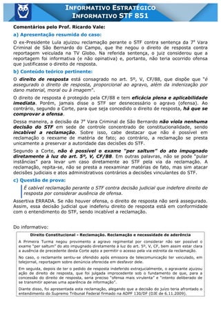Inf. 851 - STF www.estrategiaconcursos.com.br Página 16 de 28
INFORMATIVO ESTRATÉGICO
INFORMATIVO STF 851
Comentários pelo Prof. Ricardo Vale:
a) Apresentação resumida do caso:
O ex-Presidente Lula ajuizou reclamação perante o STF contra sentença da 7a
Vara
Criminal de São Bernardo do Campo, que lhe negou o direito de resposta contra
reportagem veiculada na TV Globo. Na referida sentença, o juiz considerou que a
reportagem foi informativa (e não opinativa) e, portanto, não teria ocorrido ofensa
que justificasse o direito de resposta.
b) Conteúdo teórico pertinente:
O direito de resposta está consagrado no art. 5º, V, CF/88, que dispõe que “é
assegurado o direito de resposta, proporcional ao agravo, além da indenização por
dano material, moral ou à imagem”.
O direito de resposta é protegido pela CF/88 e tem eficácia plena e aplicabilidade
imediata. Porém, jamais disse o STF ser desnecessário o agravo (ofensa). Ao
contrário, segundo a Corte, para que seja concedido o direito de resposta, há que se
comprovar a ofensa.
Dessa maneira, a decisão da 7a
Vara Criminal de São Bernardo não viola nenhuma
decisão do STF em sede de controle concentrado de constitucionalidade, sendo
incabível a reclamação. Sobre isso, cabe destacar que não é possível em
reclamação o reexame de matéria de fato; ao contrário, a reclamação se presta
unicamente a preservar a autoridade das decisões do STF.
Segundo a Corte, não é possível o exame “per saltum” do ato impugnado
diretamente à luz do art. 5º, V, CF/88. Em outras palavras, não se pode “pular
instâncias” para levar um caso diretamente ao STF pela via da reclamação. A
reclamação, repita-se, não se presta a reexaminar matérias de fato, mas sim atacar
decisões judiciais e atos administrativos contrários a decisões vinculantes do STF.
c) Questão de prova:
É cabível reclamação perante o STF contra decisão judicial que indefere direito de
resposta por considerar ausência de ofensa.
Assertiva ERRADA. Se não houver ofensa, o direito de resposta não será assegurado.
Assim, essa decisão judicial que indeferiu direito de resposta está em conformidade
com o entendimento do STF, sendo incabível a reclamação.
Do informativo:
Direito Constitucional - Reclamação. Reclamação e necessidade de aderência
A Primeira Turma negou provimento a agravo regimental por considerar não ser possível o
exame “per saltum” do ato impugnado diretamente à luz do art. 5º, V, CF, bem assim estar clara
a ausência de precedente desta Corte apto a permitir o acesso pela via estreita da reclamação.
No caso, o reclamante sentiu-se ofendido após emissora de telecomunicação ter veiculado, em
telejornal, reportagem sobre denúncia oferecida em desfavor dele.
Em seguida, depois de ter o pedido de resposta indeferido extrajucialmente, o agravante ajuizou
ação de direito de resposta, que foi julgada improcedente sob o fundamento de que, para a
concessão do direito de resposta, seria preciso “ofensa mais virulenta” e “intento deliberado de
se transmitir apenas uma aparência de informação”.
Diante disso, foi apresentada esta reclamação, alegando que a decisão do juízo teria afrontado o
entendimento do Supremo Tribunal Federal firmado na ADPF 130/DF (DJE de 6.11.2009).
 
