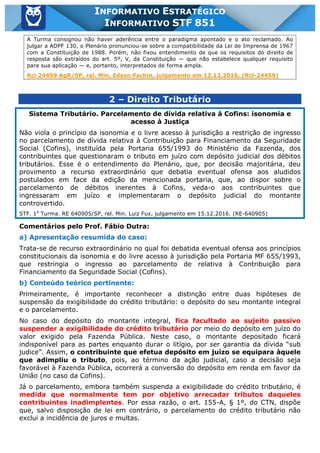 Inf. 851 - STF www.estrategiaconcursos.com.br Página 17 de 28
INFORMATIVO ESTRATÉGICO
INFORMATIVO STF 851
A Turma consignou não haver aderência entre o paradigma apontado e o ato reclamado. Ao
julgar a ADPF 130, o Plenário pronunciou-se sobre a compatibilidade da Lei de Imprensa de 1967
com a Constituição de 1988. Porém, não fixou entendimento de que os requisitos do direito de
resposta são extraídos do art. 5º, V, da Constituição — que não estabelece qualquer requisito
para sua aplicação — e, portanto, interpretados de forma ampla.
Rcl 24459 AgR/SP, rel. Min. Edson Fachin, julgamento em 13.12.2016. (Rcl-24459)
2 – Direito Tributário
Sistema Tributário. Parcelamento de dívida relativa à Cofins: isonomia e
acesso à Justiça
Não viola o princípio da isonomia e o livre acesso à jurisdição a restrição de ingresso
no parcelamento de dívida relativa à Contribuição para Financiamento da Seguridade
Social (Cofins), instituída pela Portaria 655/1993 do Ministério da Fazenda, dos
contribuintes que questionaram o tributo em juízo com depósito judicial dos débitos
tributários. Esse é o entendimento do Plenário, que, por decisão majoritária, deu
provimento a recurso extraordinário que debatia eventual ofensa aos aludidos
postulados em face da edição da mencionada portaria, que, ao dispor sobre o
parcelamento de débitos inerentes à Cofins, veda-o aos contribuintes que
ingressaram em juízo e implementaram o depósito judicial do montante
controvertido.
STF. 1a
Turma. RE 640905/SP, rel. Min. Luiz Fux, julgamento em 15.12.2016. (RE-640905)
Comentários pelo Prof. Fábio Dutra:
a) Apresentação resumida do caso:
Trata-se de recurso extraordinário no qual foi debatida eventual ofensa aos princípios
constitucionais da isonomia e do livre acesso à jurisdição pela Portaria MF 655/1993,
que restringia o ingresso ao parcelamento de relativa à Contribuição para
Financiamento da Seguridade Social (Cofins).
b) Conteúdo teórico pertinente:
Primeiramente, é importante reconhecer a distinção entre duas hipóteses de
suspensão da exigibilidade do crédito tributário: o depósito do seu montante integral
e o parcelamento.
No caso do depósito do montante integral, fica facultado ao sujeito passivo
suspender a exigibilidade do crédito tributário por meio do depósito em juízo do
valor exigido pela Fazenda Pública. Neste caso, o montante depositado ficará
indisponível para as partes enquanto durar o litígio, por ser garantia da dívida “sub
judice”. Assim, o contribuinte que efetua depósito em juízo se equipara àquele
que adimpliu o tributo, pois, ao término da ação judicial, caso a decisão seja
favorável à Fazenda Pública, ocorrerá a conversão do depósito em renda em favor da
União (no caso da Cofins).
Já o parcelamento, embora também suspenda a exigibilidade do crédito tributário, é
medida que normalmente tem por objetivo arrecadar tributos daqueles
contribuintes inadimplentes. Por essa razão, o art. 155-A, § 1º, do CTN, dispõe
que, salvo disposição de lei em contrário, o parcelamento do crédito tributário não
exclui a incidência de juros e multas.
 