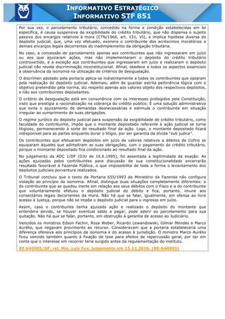Inf. 851 - STF www.estrategiaconcursos.com.br Página 19 de 28
INFORMATIVO ESTRATÉGICO
INFORMATIVO STF 851
Por sua vez, o parcelamento tributário, concedido na forma e condição estabelecidas em lei
específica, é causa suspensiva da exigibilidade do crédito tributário, que não dispensa o sujeito
passivo dos encargos relativos à mora (CTN/1966, art. 151, VI), e implica hipótese diversa do
depósito judicial, que, uma vez efetuado, exonera o contribuinte dos acréscimos moratórios e
demais encargos legais decorrentes do inadimplemento da obrigação tributária.
No caso, a concessão de parcelamento apenas aos contribuintes que não ingressaram em juízo
ou aos que ajuizaram ações, mas não implementaram o depósito do crédito tributário
controvertido, e a exceção aos contribuintes que ingressaram em juízo e realizaram o depósito
judicial não revela discriminação inconstitucional. Afinal, obedece a todos os aspectos essenciais
à observância da isonomia na utilização de critérios de desigualação.
O discrímen adotado pela portaria aplica-se indistintamente a todos os contribuintes que optaram
pela realização do depósito judicial. Ademais, além de guardar estrita pertinência lógica com o
objetivo pretendido pela norma, diz respeito apenas aos valores objeto dos respectivos depósitos,
e não aos contribuintes depositantes.
O critério de desigualação está em consonância com os interesses protegidos pela Constituição,
visto que prestigia a racionalização na cobrança do crédito público. É uma solução administrativa
que evita o ajuizamento de demandas desnecessárias e estimula o contribuinte em situação
irregular ao cumprimento de suas obrigações.
O regime jurídico do depósito judicial para suspensão da exigibilidade de crédito tributário, como
faculdade do contribuinte, impõe que o montante depositado referente à ação judicial se torne
litigioso, permanecendo à sorte do resultado final da ação. Logo, o montante depositado ficará
indisponível para as partes enquanto durar o litígio, por ser garantia da dívida “sub judice”.
Os contribuintes que efetuaram depósitos em juízo de valores relativos a débitos da Cofins se
equiparam àqueles que adimpliram as suas obrigações, com o pagamento do crédito tributário,
porque o montante depositado fica condicionado ao resultado final da ação.
No julgamento da ADC 1/DF (DJU de 16.6.1995), foi assentada a legitimidade da exação. As
ações ajuizadas pelos contribuintes para discussão de sua constitucionalidade encerrarão
resultado favorável à Fazenda Pública, o que impossibilita de toda a forma o levantamento dos
depósitos judiciais porventura realizados.
O Tribunal concluiu que o texto da Portaria 655/1993 do Ministério da Fazenda não configura
violação ao princípio da isonomia. Afinal, distingue duas situações completamente diferentes: a
do contribuinte que se quedou inerte em relação aos seus débitos com o Fisco e a do contribuinte
que voluntariamente efetuou o depósito judicial do débito e fica, portanto, imune aos
consectários legais decorrentes da mora. Não há que se falar, igualmente, em ofensa ao livre
acesso à Justiça, porque não se impõe o depósito judicial para o ingresso em juízo.
Assim, caso o contribuinte tenha ajuizado ação e realizado o depósito do montante que
entendera devido, se houver eventual saldo a pagar, pode aderir ao parcelamento para sua
quitação. Não há que se falar, portanto, em obstrução à garantia de acesso ao Judiciário.
Vencidos os ministros Edson Fachin, Rosa Weber, Ricardo Lewandowski, Gilmar Mendes e Marco
Aurélio, que negavam provimento ao recurso. Consideravam que a portaria estabeleceria uma
diferença ofensiva aos princípios da isonomia e do acesso à jurisdição. O ministro Marco Aurélio
ficou vencido também quanto à fixação de tese para efeitos de repercussão geral, por ter em
conta que o interesse em recorrer teria surgido antes da regulamentação do instituto.
RE 640905/SP, rel. Min. Luiz Fux, julgamento em 15.12.2016. (RE-640905)
 
