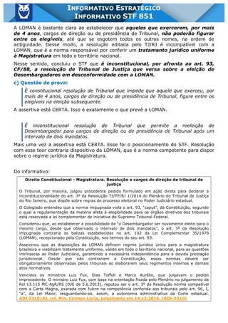Inf. 851 - STF www.estrategiaconcursos.com.br Página 2 de 28
INFORMATIVO ESTRATÉGICO
INFORMATIVO STF 851
A LOMAN é bastante clara ao estabelecer que aqueles que exercerem, por mais
de 4 anos, cargos de direção ou de presidência de Tribunal, não poderão figurar
entre os elegíveis, até que se esgotem todos os outros nomes, na ordem de
antiguidade. Desse modo, a resolução editada pelo TJ/RJ é incompatível com a
LOMAN, que é a norma responsável por conferir um tratamento jurídico uniforme
à Magistratura em todo o território nacional.
Nesse sentido, concluiu o STF que é inconstitucional, por afronta ao art. 93,
CF/88, a resolução de Tribunal de Justiça que versa sobre a eleição de
Desembargadores em desconformidade com a LOMAN.
c) Questão de prova:
É constitucional resolução de Tribunal que impede que aquele que exerceu, por
mais de 4 anos, cargos de direção ou de presidência de Tribunal, figure entre os
elegíveis na eleição subsequente.
A assertiva está CERTA. Isso é exatamente o que prevê a LOMAN.
É inconstitucional resolução de Tribunal que permite a reeleição de
Desembargador para cargos de direção ou de presidência de Tribunal após um
intervalo de dois mandatos.
Mais uma vez a assertiva está CERTA. Esse foi o posicionamento do STF. Resolução
com esse teor contraria dispositivo da LOMAN, que é a norma competente para dispor
sobre o regime jurídico da Magistratura.
Do informativo:
Direito Constitucional - Magistratura. Resolução e cargos de direção de tribunal de
justiça
O Tribunal, por maioria, julgou procedente pedido formulado em ação direta para declarar a
inconstitucionalidade do art. 3º da Resolução TJ/TP/RJ 1/2014 do Plenário do Tribunal de Justiça
do Rio Janeiro, que dispõe sobre regras de processo eleitoral no Poder Judiciário estadual.
O Colegiado entendeu que a norma impugnada viola o art. 93, “caput”, da Constituição, segundo
o qual a regulamentação da matéria afeta à elegibilidade para os órgãos diretivos dos tribunais
está reservada a lei complementar de iniciativa do Supremo Tribunal Federal.
Considerou que, ao estabelecer a possibilidade de “o Desembargador ser novamente eleito para o
mesmo cargo, desde que observado o intervalo de dois mandatos”, o art. 3º da Resolução
impugnada contraria as balizas estabelecidas no art. 102 da Lei Complementar 35/1979
(LOMAN), recepcionado pela Constituição, nos termos do seu art. 93.
Asseverou que as disposições da LOMAN definem regime jurídico único para a magistratura
brasileira e viabilizam tratamento uniforme, válido em todo o território nacional, para as questões
intrínsecas ao Poder Judiciário, garantindo a necessária independência para a devida prestação
jurisdicional. Desde que não contrariem a Constituição, essas normas devem ser
obrigatoriamente observadas pelos tribunais ao elaborarem seus regimentos internos e demais
atos normativos.
Vencidos os ministros Luiz Fux, Dias Toffoli e Marco Aurélio, que julgavam o pedido
improcedente. O ministro Luiz Fux, com base na orientação fixada pelo Plenário no julgamento da
Rcl 13.115 MC-AgR/RS (DJE de 5.6.2013), reputou ser o art. 3º da Resolução norma compatível
com a Carta Magna, exarada com fulcro na competência conferida aos tribunais pelo art. 96, I,
“a”, da Lei Maior, resguardando-se, assim, a autonomia administrativa da Corte estadual.
ADI 5310/RJ, rel. Min. Cármen Lúcia, julgamento em 14.12.2016. (ADI-5310)
 