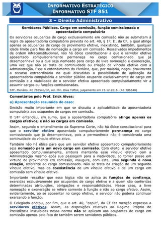 Inf. 851 - STF www.estrategiaconcursos.com.br Página 20 de 28
INFORMATIVO ESTRATÉGICO
INFORMATIVO STF 851
3 – Direito Administrativo
Servidores Públicos. Cargo em comissão, função comissionada e
aposentadoria compulsória
Os servidores ocupantes de cargo exclusivamente em comissão não se submetem à
regra da aposentadoria compulsória prevista no art. 40, § 1º, II, da CF, a qual atinge
apenas os ocupantes de cargo de provimento efetivo, inexistindo, também, qualquer
idade limite para fins de nomeação a cargo em comissão. Ressalvados impedimentos
de ordem infraconstitucional, não há óbice constitucional a que o servidor efetivo
aposentado compulsoriamente permaneça no cargo comissionado que já
desempenhava ou a que seja nomeado para cargo de livre nomeação e exoneração,
uma vez que não se trata de continuidade ou criação de vínculo efetivo com a
Administração. Esse o entendimento do Plenário, que, por maioria, negou provimento
a recurso extraordinário no qual discutidas a possibilidade de aplicação da
aposentadoria compulsória a servidor público ocupante exclusivamente de cargo em
comissão e a viabilidade de o servidor efetivo aposentado compulsoriamente vir a
assumir cargos ou funções comissionadas.
STF. Plenário. RE 786540/DF, rel. Min. Dias Toffoli, julgamento em 15.12.2016. (RE-786540)
Comentários pelo Prof. Erick Alves:
a) Apresentação resumida do caso:
Decisão muito importante em que se discutiu a aplicabilidade da aposentadoria
compulsória aos ocupantes de cargos em comissão.
O STF entendeu, em suma, que a aposentadoria compulsória atinge apenas os
cargos efetivos, e não os cargos em comissão.
Assim, segundo o entendimento da Suprema Corte, não há óbice constitucional para
que o servidor efetivo aposentado compulsoriamente permaneça no cargo
comissionado que já desempenhava, pois a permanência não é considerada uma
continuidade do vínculo efetivo ativo.
Também não há óbice para que um servidor efetivo aposentado compulsoriamente
seja nomeado para um novo cargo em comissão. Com efeito, o servidor efetivo
aposentado compulsoriamente, embora mantenha esse vínculo efetivo com a
Administração mesmo após sua passagem para a inatividade, ao tomar posse em
virtude de provimento em comissão, inaugura, com esta, uma segunda e nova
relação, referente ao cargo comissionado. Não se trata da criação de um segundo
vínculo efetivo, mas da coexistência de um vínculo efetivo e de um cargo em
comissão sem vínculo efetivo.
Importante ressaltar que essa lógica não se aplica às funções de confiança,
exercidas exclusivamente por ocupantes de cargo efetivo e a quem são conferidas
determinadas atribuições, obrigações e responsabilidades. Nesse caso, a livre
nomeação e exoneração se refere somente à função e não ao cargo efetivo. Assim,
evidentemente, ao se aposentar no cargo efetivo, o servidor não poderia continuar
exercendo a função.
O Colegiado anotou, por fim, que o art. 40, “caput”, da CF faz menção expressa a
servidores efetivos. Assim, as disposições relativas ao Regime Próprio de
Previdência insculpidas nessa norma não se aplicam aos ocupantes de cargo em
comissão apenas pelo fato de também serem servidores públicos.
 