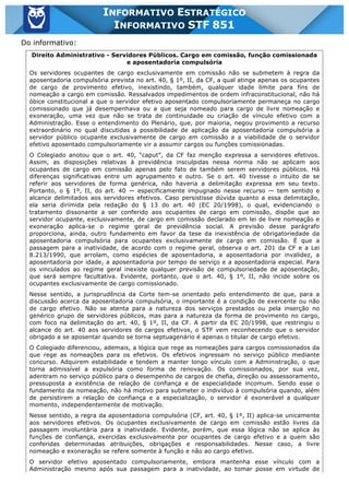 Inf. 851 - STF www.estrategiaconcursos.com.br Página 22 de 28
INFORMATIVO ESTRATÉGICO
INFORMATIVO STF 851
Do informativo:
Direito Administrativo - Servidores Públicos. Cargo em comissão, função comissionada
e aposentadoria compulsória
Os servidores ocupantes de cargo exclusivamente em comissão não se submetem à regra da
aposentadoria compulsória prevista no art. 40, § 1º, II, da CF, a qual atinge apenas os ocupantes
de cargo de provimento efetivo, inexistindo, também, qualquer idade limite para fins de
nomeação a cargo em comissão. Ressalvados impedimentos de ordem infraconstitucional, não há
óbice constitucional a que o servidor efetivo aposentado compulsoriamente permaneça no cargo
comissionado que já desempenhava ou a que seja nomeado para cargo de livre nomeação e
exoneração, uma vez que não se trata de continuidade ou criação de vínculo efetivo com a
Administração. Esse o entendimento do Plenário, que, por maioria, negou provimento a recurso
extraordinário no qual discutidas a possibilidade de aplicação da aposentadoria compulsória a
servidor público ocupante exclusivamente de cargo em comissão e a viabilidade de o servidor
efetivo aposentado compulsoriamente vir a assumir cargos ou funções comissionadas.
O Colegiado anotou que o art. 40, “caput”, da CF faz menção expressa a servidores efetivos.
Assim, as disposições relativas à previdência insculpidas nessa norma não se aplicam aos
ocupantes de cargo em comissão apenas pelo fato de também serem servidores públicos. Há
diferenças significativas entre um agrupamento e outro. Se o art. 40 tivesse o intuito de se
referir aos servidores de forma genérica, não haveria a delimitação expressa em seu texto.
Portanto, o § 1º, II, do art. 40 — especificamente impugnado nesse recurso — tem sentido e
alcance delimitados aos servidores efetivos. Caso persistisse dúvida quanto a essa delimitação,
ela seria dirimida pela redação do § 13 do art. 40 (EC 20/1998), o qual, evidenciando o
tratamento dissonante a ser conferido aos ocupantes de cargo em comissão, dispõe que ao
servidor ocupante, exclusivamente, de cargo em comissão declarado em lei de livre nomeação e
exoneração aplica-se o regime geral de previdência social. A previsão desse parágrafo
proporciona, ainda, outro fundamento em favor da tese da inexistência de obrigatoriedade da
aposentadoria compulsória para ocupantes exclusivamente de cargo em comissão. É que a
passagem para a inatividade, de acordo com o regime geral, observa o art. 201 da CF e a Lei
8.213/1990, que arrolam, como espécies de aposentadoria, a aposentadoria por invalidez, a
aposentadoria por idade, a aposentadoria por tempo de serviço e a aposentadoria especial. Para
os vinculados ao regime geral inexiste qualquer previsão de compulsoriedade de aposentação,
que será sempre facultativa. Evidente, portanto, que o art. 40, § 1º, II, não incide sobre os
ocupantes exclusivamente de cargo comissionado.
Nesse sentido, a jurisprudência da Corte tem-se orientado pelo entendimento de que, para a
discussão acerca da aposentadoria compulsória, o importante é a condição de exercente ou não
de cargo efetivo. Não se atenta para a natureza dos serviços prestados ou pela inserção no
genérico grupo de servidores públicos, mas para a natureza da forma de provimento no cargo,
com foco na delimitação do art. 40, § 1º, II, da CF. A partir da EC 20/1998, que restringiu o
alcance do art. 40 aos servidores de cargos efetivos, o STF vem reconhecendo que o servidor
obrigado a se aposentar quando se torna septuagenário é apenas o titular de cargo efetivo.
O Colegiado diferenciou, ademais, a lógica que rege as nomeações para cargos comissionados da
que rege as nomeações para os efetivos. Os efetivos ingressam no serviço público mediante
concurso. Adquirem estabilidade e tendem a manter longo vínculo com a Administração, o que
torna admissível a expulsória como forma de renovação. Os comissionados, por sua vez,
adentram no serviço público para o desempenho de cargos de chefia, direção ou assessoramento,
pressuposta a existência de relação de confiança e de especialidade incomum. Sendo esse o
fundamento da nomeação, não há motivo para submeter o indivíduo à compulsória quando, além
de persistirem a relação de confiança e a especialização, o servidor é exonerável a qualquer
momento, independentemente de motivação.
Nesse sentido, a regra da aposentadoria compulsória (CF, art. 40, § 1º, II) aplica-se unicamente
aos servidores efetivos. Os ocupantes exclusivamente de cargo em comissão estão livres da
passagem involuntária para a inatividade. Evidente, porém, que essa lógica não se aplica às
funções de confiança, exercidas exclusivamente por ocupantes de cargo efetivo e a quem são
conferidas determinadas atribuições, obrigações e responsabilidades. Nesse caso, a livre
nomeação e exoneração se refere somente à função e não ao cargo efetivo.
O servidor efetivo aposentado compulsoriamente, embora mantenha esse vínculo com a
Administração mesmo após sua passagem para a inatividade, ao tomar posse em virtude de
 