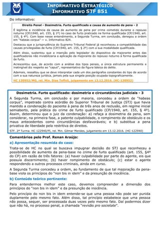 Inf. 851 - STF www.estrategiaconcursos.com.br Página 24 de 28
INFORMATIVO ESTRATÉGICO
INFORMATIVO STF 851
Do informativo:
Direito Penal - Dosimetria. Furto qualificado e causa de aumento de pena - 2
É legítima a incidência da causa de aumento de pena por crime cometido durante o repouso
noturno (CP/1940, art. 155, § 1º) no caso de furto praticado na forma qualificada (CP/1940, art.
155, § 4º). Com base nesse entendimento, a Segunda Turma, em conclusão, denegou a ordem
em “habeas corpus” — v. Informativo 824.
Destacou que a jurisprudência do Supremo Tribunal Federal já reconheceu a compatibilidade das
causas privilegiadas de furto (CP/1940, art. 155, § 2º) com a sua modalidade qualificada.
Além disso, sustentou que a inserção pelo legislador do dispositivo da majorante antes das
qualificadoras não inviabilizaria a aplicação da majorante do repouso noturno à forma qualificada
de furto.
Acrescentou que, de acordo com a análise dos tipos penais, a única estrutura permanente e
inatingível diz respeito ao “caput”, representativo da figura básica do delito.
Ademais, ressaltou que se deve interpretar cada um dos parágrafos constantes do tipo de acordo
com a sua natureza jurídica, jamais pela sua singela posição ocupada topograficamente.
HC 130952/MG, rel. Min. Dias Toffoli, julgamento em 13.12.2016. (HC-130952)
Dosimetria. Furto qualificado: dosimetria e circunstâncias judiciais - 3
A Segunda Turma, em conclusão e por maioria, concedeu a ordem de “habeas
corpus”, impetrado contra acórdão do Superior Tribunal de Justiça (STJ) que havia
mantido a condenação do paciente à pena de três anos de reclusão, em regime inicial
semiaberto, pela prática do crime de furto qualificado (CP/1940, art. 155, § 4º).
Assim, determinou que o juiz da condenação: a) refaça a dosimetria da pena, sem
considerar, na primeira fase, a patente culpabilidade, o rompimento de obstáculo e os
maus antecedentes como circunstâncias desfavoráveis; e b) substitua a pena
privativa de liberdade pela restritiva de direitos.
STF. 2ª Turma. HC 122940/PI, rel. Min. Gilmar Mendes, julgamento em 13.12.2016. (HC-122940)
Comentários pelo Prof. Renan Araújo:
a) Apresentação resumida do caso:
Trata-se de HC no qual se buscava impugnar decisão do STJ que reconheceu a
possibilidade de aumento da pena-base no crime de furto qualificado (art. 155, §4º
do CP) em razão de três fatores: (a) haver culpabilidade por parte do agente, eis que
possuía discernimento; (b) haver rompimento de obstáculo; (c) estar o agente
respondendo a outros processos criminais, ainda em curso.
A Segunda Turma concedeu a ordem, ao fundamento de que tal majoração da pena-
base viola os princípios do “non bis in idem” e da presunção de inocência.
b) Conteúdo teórico pertinente:
Para entendermos melhor este caso, devemos compreender a dimensão dos
princípios do “non bis in idem” e da presunção de inocência.
Pelo princípio do non bis in idem entende-se que uma pessoa não pode ser punida
duplamente pelo mesmo fato. Além disso, tal princípio estabelece que uma pessoa
não possa, sequer, ser processada duas vezes pelo mesmo fato. Daí podermos dizer
que não há, no processo penal, a chamada “revisão pro societate”.
 