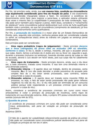 Inf. 851 - STF www.estrategiaconcursos.com.br Página 25 de 28
INFORMATIVO ESTRATÉGICO
INFORMATIVO STF 851
Por fim, tal princípio veda, ainda, que um mesmo fato, condição ou circunstância
seja duplamente considerado para fins de fixação da pena. E era exatamente
isso que a decisão impugnada estava a fazer. Ao considerar a existência de
discernimento como fator para majorar a pena-base, o aplicador estaria utilizando
duas vezes o mesmo fato (a culpabilidade é pressuposto de toda condenação, logo,
não pode servir também para majorar a pena). Além disso, considerar o “rompimento
de obstáculo” como circunstância judicial desfavorável num crime de furto qualificado
também viola o princípio, eis que tal circunstância (rompimento de obstáculo) já fora
considerada anteriormente como qualificadora.
Por fim, a presunção de inocência é o maior pilar de um Estado Democrático de
Direito, pois, segundo este princípio, nenhuma pessoa pode ser considerada culpada
(e sofrer as consequências disto) antes do trânsito em julgado se sentença penal
condenatória.
Este princípio pode ser considerado:
Þ Uma regra probatória (regra de julgamento) - Deste princípio decorre
que o ônus (obrigação) da prova cabe ao acusador (MP ou ofendido,
conforme o caso). O réu é, desde o começo, inocente, até que o acusador prove
sua culpa. Assim, temos o princípio do in dubio pro reo ou favor rei, segundo o qual,
durante o processo (inclusive na sentença), havendo dúvidas acerca da culpa ou não
do acusado, deverá o Juiz decidir em favor deste, pois sua culpa não foi cabalmente
comprovada.
Þ Uma regra de tratamento - Deste princípio decorre, ainda, que o réu deve
ser, a todo momento, tratado como inocente. E isso tem uma dimensão interna e
uma dimensão externa:
a) Dimensão interna – O agente deve ser tratado, dentro do processo, como
inocente. Ex.: O Juiz não pode decretar a prisão preventiva do acusado pelo
simples fato de o réu estar sendo processado, caso contrário, estaria
presumindo a culpa do acusado.
b) Dimensão externa – O agente deve ser tratado como inocente FORA do
processo, ou seja, o fato de estar sendo processado não pode gerar reflexos
negativos na vida do réu. Ex.: O réu não pode ser eliminado de um concurso
público porque está respondendo a um processo criminal (pois isso seria
presumir a culpa do réu).
Assim, considerar a existência de processos criminais em curso como maus
antecedentes é violar o princípio da presunção de inocência, como regra de
tratamento em sua dimensão externa. Aliás, o próprio STJ possui entendimento nesse
sentido (súmula 444 do STJ).
c) Questão de prova:
A existência de processos criminais em curso não pode ser considerada como
maus antecedentes, sob pena de violação ao princípio da presunção de
inocência.
Assertiva CERTA.
O fato de o agente ter culpabilidade (discernimento quando da prática do crime)
não pode ser considerado como circunstância judicial desfavorável, sob pena de
violação ao princípio do non bis in idem.
 