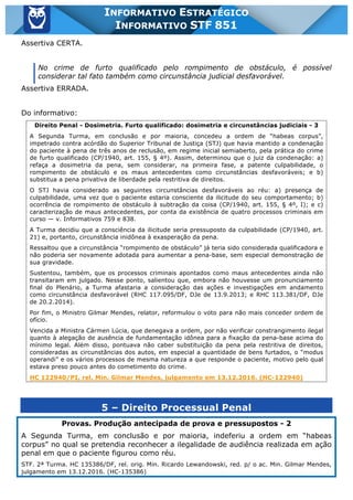 Inf. 851 - STF www.estrategiaconcursos.com.br Página 26 de 28
INFORMATIVO ESTRATÉGICO
INFORMATIVO STF 851
Assertiva CERTA.
No crime de furto qualificado pelo rompimento de obstáculo, é possível
considerar tal fato também como circunstância judicial desfavorável.
Assertiva ERRADA.
Do informativo:
Direito Penal - Dosimetria. Furto qualificado: dosimetria e circunstâncias judiciais - 3
A Segunda Turma, em conclusão e por maioria, concedeu a ordem de “habeas corpus”,
impetrado contra acórdão do Superior Tribunal de Justiça (STJ) que havia mantido a condenação
do paciente à pena de três anos de reclusão, em regime inicial semiaberto, pela prática do crime
de furto qualificado (CP/1940, art. 155, § 4º). Assim, determinou que o juiz da condenação: a)
refaça a dosimetria da pena, sem considerar, na primeira fase, a patente culpabilidade, o
rompimento de obstáculo e os maus antecedentes como circunstâncias desfavoráveis; e b)
substitua a pena privativa de liberdade pela restritiva de direitos.
O STJ havia considerado as seguintes circunstâncias desfavoráveis ao réu: a) presença de
culpabilidade, uma vez que o paciente estaria consciente da ilicitude do seu comportamento; b)
ocorrência de rompimento de obstáculo à subtração da coisa (CP/1940, art. 155, § 4º, I); e c)
caracterização de maus antecedentes, por conta da existência de quatro processos criminais em
curso — v. Informativos 759 e 838.
A Turma decidiu que a consciência da ilicitude seria pressuposto da culpabilidade (CP/1940, art.
21) e, portanto, circunstância inidônea à exasperação da pena.
Ressaltou que a circunstância “rompimento de obstáculo” já teria sido considerada qualificadora e
não poderia ser novamente adotada para aumentar a pena-base, sem especial demonstração de
sua gravidade.
Sustentou, também, que os processos criminais apontados como maus antecedentes ainda não
transitaram em julgado. Nesse ponto, salientou que, embora não houvesse um pronunciamento
final do Plenário, a Turma afastaria a consideração das ações e investigações em andamento
como circunstância desfavorável (RHC 117.095/DF, DJe de 13.9.2013; e RHC 113.381/DF, DJe
de 20.2.2014).
Por fim, o Ministro Gilmar Mendes, relator, reformulou o voto para não mais conceder ordem de
ofício.
Vencida a Ministra Cármen Lúcia, que denegava a ordem, por não verificar constrangimento ilegal
quanto à alegação de ausência de fundamentação idônea para a fixação da pena-base acima do
mínimo legal. Além disso, pontuava não caber substituição da pena pela restritiva de direitos,
consideradas as circunstâncias dos autos, em especial a quantidade de bens furtados, o “modus
operandi” e os vários processos de mesma natureza a que responde o paciente, motivo pelo qual
estava preso pouco antes do cometimento do crime.
HC 122940/PI, rel. Min. Gilmar Mendes, julgamento em 13.12.2016. (HC-122940)
5 – Direito Processual Penal
Provas. Produção antecipada de prova e pressupostos - 2
A Segunda Turma, em conclusão e por maioria, indeferiu a ordem em “habeas
corpus” no qual se pretendia reconhecer a ilegalidade de audiência realizada em ação
penal em que o paciente figurou como réu.
STF. 2ª Turma. HC 135386/DF, rel. orig. Min. Ricardo Lewandowski, red. p/ o ac. Min. Gilmar Mendes,
julgamento em 13.12.2016. (HC-135386)
 