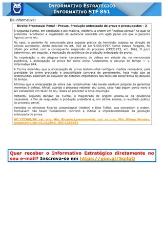 Inf. 851 - STF www.estrategiaconcursos.com.br Página 28 de 28
INFORMATIVO ESTRATÉGICO
INFORMATIVO STF 851
Do informativo:
Direito Processual Penal - Provas. Produção antecipada de prova e pressupostos - 2
A Segunda Turma, em conclusão e por maioria, indeferiu a ordem em “habeas corpus” no qual se
pretendia reconhecer a ilegalidade de audiência realizada em ação penal em que o paciente
figurou como réu.
No caso, o paciente foi denunciado pela suposta prática de homicídio culposo na direção de
veículo automotor, delito previsto no art. 302 da Lei 9.503/1997. Como estava foragido, foi
citado por edital, com a consequente suspensão do processo (CPC/1973, art. 366). O juízo
determinou, em seguida, a realização de audiência de produção antecipada de prova.
Na impetração, o réu alegava haver cerceamento de defesa em virtude de, na mencionada
audiência, a antecipação de prova ter como único fundamento o decurso do tempo — v.
Informativo 844.
A Turma entendeu que a antecipação da prova testemunhal configura medida necessária, pela
gravidade do crime praticado e possibilidade concreta de perecimento, haja vista que as
testemunhas poderiam se esquecer de detalhes importantes dos fatos em decorrência do decurso
do tempo.
Afirmou que a antecipação da oitiva das testemunhas não revela nenhum prejuízo às garantias
inerentes à defesa. Afinal, quando o processo retomar seu curso, caso haja algum ponto novo a
ser esclarecido em favor do réu, basta se proceder à nova inquirição.
Portanto, segundo decisão da Turma, o magistrado de origem utilizou-se da prudência
necessária, a fim de resguardar a produção probatória e, em última análise, o resultado prático
do processo penal.
Vencidos os ministros Ricardo Lewandowski (relator) e Dias Toffoli, que concediam a ordem.
Pontuavam não haver fundamento concreto a indicar a imprescindibilidade da produção
antecipada de prova.
HC 135386/DF, rel. orig. Min. Ricardo Lewandowski, red. p/ o ac. Min. Gilmar Mendes,
julgamento em 13.12.2016. (HC-135386)
Quer receber o Informativo Estratégico diretamente no
seu e-mail? Inscreva-se em https://goo.gl/5qilqQ
 