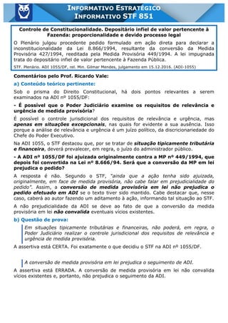 Inf. 851 - STF www.estrategiaconcursos.com.br Página 3 de 28
INFORMATIVO ESTRATÉGICO
INFORMATIVO STF 851
Controle de Constitucionalidade. Depositário infiel de valor pertencente à
Fazenda: proporcionalidade e devido processo legal
O Plenário julgou procedente pedido formulado em ação direta para declarar a
inconstitucionalidade da Lei 8.866/1994, resultante da conversão da Medida
Provisória 427/1994, reeditada pela Medida Provisória 449/1994. A lei impugnada
trata do depositário infiel de valor pertencente à Fazenda Pública.
STF. Plenário. ADI 1055/DF, rel. Min. Gilmar Mendes, julgamento em 15.12.2016. (ADI-1055)
Comentários pelo Prof. Ricardo Vale:
a) Conteúdo teórico pertinente:
Sob o prisma do Direito Constitucional, há dois pontos relevantes a serem
examinados na ADI nº 1055/DF:
- É possível que o Poder Judiciário examine os requisitos de relevância e
urgência de medida provisória?
É possível o controle jurisdicional dos requisitos de relevância e urgência, mas
apenas em situações excepcionais, nas quais for evidente a sua ausência. Isso
porque a análise de relevância e urgência é um juízo político, da discricionariedade do
Chefe do Poder Executivo.
Na ADI 1055, o STF destacou que, por se tratar de situação tipicamente tributária
e financeira, deverá prevalecer, em regra, o juízo do administrador público.
- A ADI nº 1055/DF foi ajuizada originalmente contra a MP nº 449/1994, que
depois foi convertida na Lei nº 8.666/94. Será que a conversão da MP em lei
prejudica o pedido?
A resposta é não. Segundo o STF, “ainda que a ação tenha sido ajuizada,
originalmente, em face de medida provisória, não cabe falar em prejudicialidade do
pedido”. Assim, a conversão de medida provisória em lei não prejudica o
pedido efetuado em ADI se o texto tiver sido mantido. Cabe destacar que, nesse
caso, caberá ao autor fazendo um aditamento à ação, informando tal situação ao STF.
A não prejudicialidade da ADI se deve ao fato de que a conversão da medida
provisória em lei não convalida eventuais vícios existentes.
b) Questão de prova:
Em situações tipicamente tributárias e financeiras, não poderá, em regra, o
Poder Judiciário realizar o controle jurisdicional dos requisitos de relevância e
urgência de medida provisória.
A assertiva está CERTA. Foi exatamente o que decidiu o STF na ADI nº 1055/DF.
A conversão de medida provisória em lei prejudica o seguimento de ADI.
A assertiva está ERRADA. A conversão de medida provisória em lei não convalida
vícios existentes e, portanto, não prejudica o seguimento da ADI.
 