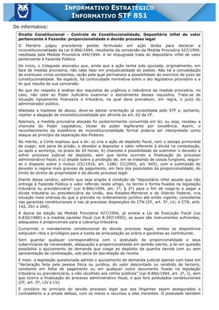 Inf. 851 - STF www.estrategiaconcursos.com.br Página 4 de 28
INFORMATIVO ESTRATÉGICO
INFORMATIVO STF 851
Do informativo:
Direito Constitucional - Controle de Constitucionalidade. Depositário infiel de valor
pertencente à Fazenda: proporcionalidade e devido processo legal
O Plenário julgou procedente pedido formulado em ação direta para declarar a
inconstitucionalidade da Lei 8.866/1994, resultante da conversão da Medida Provisória 427/1994,
reeditada pela Medida Provisória 449/1994. A lei impugnada trata do depositário infiel de valor
pertencente à Fazenda Pública.
De início, o Colegiado assinalou que, ainda que a ação tenha sido ajuizada, originalmente, em
face de medida provisória, não cabe falar em prejudicialidade do pedido. Não há a convalidação
de eventuais vícios existentes, razão pela qual permanece a possibilidade do exercício do juízo de
constitucionalidade. Na espécie, há continuidade normativa entre o ato legislativo provisório e a
lei que resulta de sua conversão.
No que diz respeito à análise dos requisitos de urgência e relevância da medida provisória, no
caso, não cabe ao Poder Judiciário examinar o atendimento desses requisitos. Trata-se de
situação tipicamente financeira e tributária, na qual deve prevalecer, em regra, o juízo do
administrador público.
Afastada a hipótese de abuso, deve-se adotar orientação já consolidada pelo STF e, portanto,
rejeitar a alegação de inconstitucionalidade por afronta ao art. 62 da CF.
Ademais, a medida provisória atacada foi posteriormente convertida em lei, ou seja, recebeu a
chancela do Poder Legislativo, titular do poder legiferante por excelência. Assim, o
reconhecimento da existência de inconstitucionalidade formal poderia ser interpretado como
ataque ao princípio da separação dos Poderes.
No mérito, a Corte explicou que a lei: a) cria a ação de depósito fiscal, com o escopo primordial
de coagir, sob pena de prisão, o devedor a depositar o valor referente à dívida na contestação,
ou após a sentença, no prazo de 24 horas; b) chancela a possibilidade de submeter o devedor a
sofrer processo judicial de depósito, sem que tenha ocorrido a finalização do processo
administrativo fiscal; e c) dispõe sobre a proibição de, em se tratando de coisas fungíveis, seguir-
se o disposto sobre o mútuo (CC/1916, art. 1280; CC/2002, art. 645), com a submissão do
devedor a regime mais gravoso de pagamento, em face dos postulados da proporcionalidade, do
limite do direito de propriedade e do devido processo legal.
Diante desse cenário, admitir que seja erigido à condição de “depositário infiel aquele que não
entrega à Fazenda Pública o valor referido neste artigo, no termo e forma fixados na legislação
tributária ou previdenciária” (Lei 8.866/1994, art. 1º, § 2º) para o fim de coagi-lo a pagar a
dívida tributária ou previdenciária da União, dos Estados-Membros e do Distrito Federal, cria
situação mais onerosa do que a prevista no ordenamento jurídico até então vigente, consistente
nas garantias constitucionais e nas já previstas disposições do CTN (CF, art. 5º, LV; e CTN, arts.
142, 201 e 204).
À época da edição da Medida Provisória 427/1994, já existia a Lei de Execução Fiscal (Lei
6.830/1980) e a medida cautelar fiscal (Lei 8.397/1992), as quais são instrumentos suficientes,
adequados e proporcionais para a cobrança tributária.
Cumprindo o mandamento constitucional do devido processo legal, ambos os dispositivos
estipulam ritos e privilégios para a tutela da arrecadação ao erário e garantias ao contribuinte.
Sem guardar qualquer correspondência com o postulado da proporcionalidade e seus
subprincípios da necessidade, adequação e proporcionalidade em sentido estrito, a lei em questão
possibilita o ajuizamento de demanda que coage ao depósito da quantia devida com ou sem
apresentação de contestação, sob pena de decretação de revelia.
E mais: a legislação questionada admite o ajuizamento de demanda judicial apenas com base em
“declaração feita pela pessoa física ou jurídica, do valor descontado ou recebido de terceiro,
constante em folha de pagamento ou em qualquer outro documento fixado na legislação
tributária ou previdenciária, e não recolhido aos cofres públicos” (Lei 8.866/1994, art. 2º, I), sem
que ocorra a finalização do processo administrativo fiscal, o que fere postulados constitucionais
(CF, art. 5º, LIV e LV).
É corolário do princípio do devido processo legal que aos litigantes sejam assegurados o
contraditório e a ampla defesa, com os meios e recursos a eles inerentes. O postulado também
 