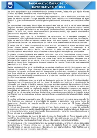 Inf. 851 - STF www.estrategiaconcursos.com.br Página 5 de 28
INFORMATIVO ESTRATÉGICO
INFORMATIVO STF 851
se aplica aos processos que contenham relação jurídico-tributária, razão pela qual aquela medida
vulnera a garantia do contribuinte ao devido processo legal.
Nesse sentido, determinar que a contestação seja apresentada com o depósito do numerário sob
pena de revelia equivale a exigir depósito prévio como requisito de admissibilidade de ação
judicial, o que é manifestamente proibido pela Suprema Corte, nos termos da Súmula Vinculante
28.
Ao contribuinte é facultado ajuizar ação de depósito em face do Fisco, a fim de obter certidão
negativa de débito (ou positiva com efeito de negativa). Porém, ele não pode ser coagido a assim
proceder, sob pena de vulneração ao princípio da proporcionalidade, do contraditório e da ampla
defesa. De outro lado, não há nenhuma lesão ao patrimônio público, haja vista os instrumentos
processuais à disposição da Fazenda Pública.
Demonstrado, pois, que, se o incremento da arrecadação era o resultado almejado, o
ordenamento jurídico já contém modos e formas de chegar a resultado semelhante, quais sejam,
ação de execução fiscal ou medida cautelar fiscal. Sob esse aspecto, a lei em comento não
guarda compatibilidade com a norma constitucional e ainda apresenta outras incompatibilidades.
É cediço que há o dever fundamental de pagar tributos, entretanto os meios escolhidos pelo
Poder Público devem estar jungidos à necessidade da medida, à adequação e à
proporcionalidade, em sentido estrito, de restringir os meios de adimplemento em caso de
cobrança judicial, as quais não estão presentes na apreciação da legislação ora questionada.
O Estado brasileiro baseia-se em receitas tributárias. Um texto constitucional como o nosso,
pródigo na concessão de direitos sociais e na promessa de prestações estatais aos cidadãos, deve
oferecer instrumentos suficientes para que possa fazer frente às inevitáveis despesas que a
efetivação dos direitos sociais requer. O tributo é esse instrumento. Considera-se, portanto, a
existência de um dever fundamental de pagar impostos. No caso da Constituição, esse dever está
expresso no § 1º do art. 145.
Existe inegável conflito entre os cidadãos e os agentes privados no sentido de transferir para os
demais concidadãos o ônus tributário, furtando-se, tanto quanto possível, a tal encargo. Ao
disciplinar de maneira isonômica, segundo a capacidade econômica do contribuinte, a distribuição
dos ônus tributários e ao operar por meio da fiscalização tributária para conferir efetividade a
esse objetivo, o Estado está verdadeiramente a prestar aos cidadãos a função de árbitro de um
conflito entre agentes privados.
Igualmente, o Colegiado observou a lei à luz do disposto no inciso LIV do art. 5º da Constituição.
Constatou que o instrumento de agir em juízo, lá estabelecido, restringe o cumprimento da
obrigação pelo devedor tributário, quando determina apenas o depósito da quantia em dinheiro,
em claro desrespeito ao direito de propriedade. Isso ocorre porque o diploma normativo em
questão suprime, parcial ou totalmente, posições jurídicas individuais e concretas do devedor
vinculadas ao pagamento da dívida tributária, que repercutem em sua propriedade, ante a
existência de rol normativo-legal que já disciplina a matéria com completude. A restrição acaba
conflitando com a existência da ação de execução fiscal, na qual coincide tal possibilidade, aliada
a outras.
A medida legislativa-processual criada não é adequada, tampouco necessária para obtenção de
fins legítimos, por restringir a propriedade do devedor e estabelecer uma única forma de
pagamento: depósito da quantia devida em dinheiro no prazo de 24 horas, situação
flagrantemente inconstitucional.
A retirada das disposições relativas à prisão civil por dívidas acaba com o escopo da legislação
em comento. Afinal, não existe plausibilidade para manutenção da tutela jurisdicional díspar com
o ordenamento jurídico, a qual cria situação desproporcional e, portanto, inconstitucional para o
fim de otimizar a arrecadação tributária.
Por fim, a possibilidade de manejo da ação de depósito fiscal está em franco desuso, ante a
existência de outros meios de que o Fisco se pode valer para cobrança de seus créditos, tal como
execução fiscal ou medida cautelar fiscal, fato que não afasta a inconstitucionalidade.
No entanto, para evitar insegurança jurídica ou qualquer prejuízo ao erário em relação aos prazos
prescricionais, o Tribunal definiu que as ações de depósito fiscal em curso deverão ser
transformadas em ação de cobrança, de rito ordinário, com oportunidade ao Poder Público para a
sua adequação ou para requerer a sua extinção.
 