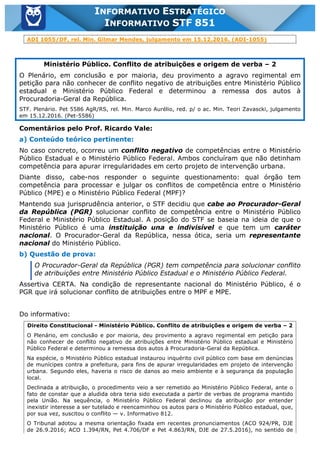 Inf. 851 - STF www.estrategiaconcursos.com.br Página 6 de 28
INFORMATIVO ESTRATÉGICO
INFORMATIVO STF 851
ADI 1055/DF, rel. Min. Gilmar Mendes, julgamento em 15.12.2016. (ADI-1055)
Ministério Público. Conflito de atribuições e origem de verba – 2
O Plenário, em conclusão e por maioria, deu provimento a agravo regimental em
petição para não conhecer de conflito negativo de atribuições entre Ministério Público
estadual e Ministério Público Federal e determinou a remessa dos autos à
Procuradoria-Geral da República.
STF. Plenário. Pet 5586 AgR/RS, rel. Min. Marco Aurélio, red. p/ o ac. Min. Teori Zavascki, julgamento
em 15.12.2016. (Pet-5586)
Comentários pelo Prof. Ricardo Vale:
a) Conteúdo teórico pertinente:
No caso concreto, ocorreu um conflito negativo de competências entre o Ministério
Público Estadual e o Ministério Público Federal. Ambos concluíram que não detinham
competência para apurar irregularidades em certo projeto de intervenção urbana.
Diante disso, cabe-nos responder o seguinte questionamento: qual órgão tem
competência para processar e julgar os conflitos de competência entre o Ministério
Público (MPE) e o Ministério Público Federal (MPF)?
Mantendo sua jurisprudência anterior, o STF decidiu que cabe ao Procurador-Geral
da República (PGR) solucionar conflito de competência entre o Ministério Público
Federal e Ministério Público Estadual. A posição do STF se baseia na ideia de que o
Ministério Público é uma instituição una e indivisível e que tem um caráter
nacional. O Procurador-Geral da República, nessa ótica, seria um representante
nacional do Ministério Público.
b) Questão de prova:
O Procurador-Geral da República (PGR) tem competência para solucionar conflito
de atribuições entre Ministério Público Estadual e o Ministério Público Federal.
Assertiva CERTA. Na condição de representante nacional do Ministério Público, é o
PGR que irá solucionar conflito de atribuições entre o MPF e MPE.
Do informativo:
Direito Constitucional - Ministério Público. Conflito de atribuições e origem de verba – 2
O Plenário, em conclusão e por maioria, deu provimento a agravo regimental em petição para
não conhecer de conflito negativo de atribuições entre Ministério Público estadual e Ministério
Público Federal e determinou a remessa dos autos à Procuradoria-Geral da República.
Na espécie, o Ministério Público estadual instaurou inquérito civil público com base em denúncias
de munícipes contra a prefeitura, para fins de apurar irregularidades em projeto de intervenção
urbana. Segundo eles, haveria o risco de danos ao meio ambiente e à segurança da população
local.
Declinada a atribuição, o procedimento veio a ser remetido ao Ministério Público Federal, ante o
fato de constar que a aludida obra teria sido executada a partir de verbas de programa mantido
pela União. Na sequência, o Ministério Público Federal declinou da atribuição por entender
inexistir interesse a ser tutelado e reencaminhou os autos para o Ministério Público estadual, que,
por sua vez, suscitou o conflito — v. Informativo 812.
O Tribunal adotou a mesma orientação fixada em recentes pronunciamentos (ACO 924/PR, DJE
de 26.9.2016; ACO 1.394/RN, Pet 4.706/DF e Pet 4.863/RN, DJE de 27.5.2016), no sentido de
 