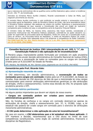Inf. 851 - STF www.estrategiaconcursos.com.br Página 7 de 28
INFORMATIVO ESTRATÉGICO
INFORMATIVO STF 851
que a natureza da controvérsia não se qualifica como conflito federativo apto a atrair a incidência
do art. 102, “f”, da Constituição.
Vencidos os ministros Marco Aurélio (relator), Ricardo Lewandowski e Celso de Mello, que
negavam provimento ao recurso.
O ministro Marco Aurélio confirmou o voto proferido na sessão anterior e acrescentou que o
procurador-geral da República, chefe do Ministério Público da União, não teria ascendência sobre
o Ministério Público estadual, não podendo ser árbitro do conflito. Relembrou o posicionamento
anterior do Colegiado de que, quando a Constituição não prevê um órgão do Judiciário
competente para a análise do caso, a competência seria do Supremo Tribunal Federal.
O ministro Celso de Mello, na mesma linha, asseverou não haver sentido, considerada a
autonomia institucional dos Ministérios Públicos estaduais, submetê-los ao poder decisório ou
poder de supervisão do procurador-geral da República, tendo em conta ser a Constituição muito
clara ao atribuir, ao Procurador-Geral da República, a chefia do Ministério Público da União.
Concluiu que a solução mais adequada seria a de preservar a competência do Poder Judiciário.
Pet 5586 AgR/RS, rel. Min. Marco Aurélio, red. p/ o ac. Min. Teori Zavascki, julgamento
em 15.12.2016. (Pet-5586)
Conselho Nacional de Justiça. CNJ: interpretação do art. 102, I, “r”, da
Constituição Federal e não aplicação de lei inconstitucional
O Plenário julgou improcedente pedido formulado por sindicato em ação anulatória
cujo objetivo era anular decisão administrativa do Conselho Nacional de Justiça (CNJ),
que determinou a exoneração de todos os nomeados para os cargos em comissão
criados pela Lei 8.223/2007 do Estado da Paraíba.
STF. Plenário. Pet 4656/PB, rel. Min. Cármen Lúcia, julgamento em 19.12.2016. (Pet-4656)
Comentários pelo Prof. Ricardo Vale:
a) Apresentação resumida do caso:
O CNJ determinou, em decisão administrativa, a exoneração de todos os
nomeados para cargos em comissão criados pela Lei nº 8.223/2007, do Estado da
Paraíba. Essa decisão do CNJ decorreu do fato de que a mencionada lei criou cargos
comissionados para exercer atribuições administrativas genéricas (e não atribuições
de direção, chefia e assessoramento). Contra essa decisão do CNJ, foi proposta ação
anulatória perante o STF.
b) Conteúdo teórico pertinente:
Há alguns pontos importantes que devem ser objeto de nosso exame:
- Cargos em comissão podem ser criados para exercer atribuições
administrativas genéricas?
Não. As funções de confiança e os cargos em comissão destinam-se apenas às
atribuições de direção, chefia e assessoramento (art. 37, V, CF/88). Logo, a lei
estadual não poderia ter criado cargos em comissão para o exercício de atribuições
meramente administrativas.
- O CNJ pode determinar a não aplicação de uma lei inconstitucional?
No caso em exame, o CNJ determinou que a lei estadual não fosse aplicada. O
STF manteve a decisão, reconhecendo que o CNJ atuou no limite de suas
competências constitucionais, como órgão de controle administrativo, financeiro e
disciplinar da Magistratura.
 