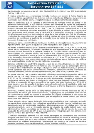 Inf. 851 - STF www.estrategiaconcursos.com.br Página 9 de 28
INFORMATIVO ESTRATÉGICO
INFORMATIVO STF 851
da Constituição no julgamento da AO 1.814 QO/MG (DJE de 3.12.2014) e da ACO 1.680-AgR/AL
(DJE de 1º.12.2014).
A relatora entendeu que a mencionada restrição resultaria em conferir à Justiça Federal de
primeira instância a possibilidade de definir os poderes atribuídos ao CNJ para o cumprimento de
sua missão, subvertendo, assim, a relação hierárquica constitucionalmente estabelecida.
Ademais, considerou que, se aplicado o entendimento de restrição formal da alínea “r” do
permissivo constitucional, a ação ordinária deveria ser submetida ao regime de competência
estabelecido pelas normas comuns de direito processual e encaminhada à Justiça Federal de
primeira instância, nos termos do art. 109, I, da CF. Entretanto, continuariam no STF os
mandados de segurança individuais apensados à ação ordinária. A reunião dessas ações teria
sido determinada para garantir, com a tramitação e o julgamento conjuntos, a prolação de
decisões harmônicas sobre a legitimidade da situação jurídica afetada pelo CNJ. As dificuldades
resultantes do encaminhamento da ação ordinária coletiva ao juízo de primeiro grau seriam
evidentes, se considerada a ausência de correlação entre os efeitos do seu julgamento e os
mandados de segurança individuais.
Vencido, no ponto, o ministro Marco Aurélio, que mantinha a orientação fixada no julgamento da
Ação Originária 1.814 QO/MG e reputava a Corte incompetente para julgar a ação.
No mérito, o Plenário concluiu que o CNJ teria agido com base no art. 103-B, § 4º, II, da CF, nos
limites da sua competência, ao afastar a validade dos atos administrativos e a aplicação de lei
estadual na qual embasados e reputada contrária ao princípio constitucional de ingresso no
serviço público por concurso público, pela ausência dos requisitos caracterizadores do cargo
comissionado. Ressaltou o fato de a Corte, no julgamento da ADI 3.233/PB (DJU de 14.9.2007),
já ter declarado a inconstitucionalidade, por ofensa ao art. 37, V, da CF, de dispositivos de leis
paraibanas anteriores que teriam criado cargos comissionados de agente judiciário de vigilância
com as atribuições de prestar serviços de vigilância e segurança.
Salientou entendimento doutrinário segundo o qual as leis inconstitucionais não são normas
atendíveis, porque colidem com mandamento de uma lei superior, que é a Constituição. Embora
o enfoque desse entendimento se dirija à atuação do chefe do Poder Executivo, as premissas
seriam aplicáveis aos órgãos administrativos autônomos, constitucionalmente incumbidos da
tarefa de controlar a validade dos atos administrativos, tais como o TCU, o CNMP e o CNJ.
No que se refere ao CNJ, o Plenário mencionou fundamento constante do julgamento da ADI 12
MC/DF (DJE de 1º.9.2006), no sentido de se extrair do núcleo normativo implícito do art. 103-B,
§ 2º, II, da CF competência do órgão de controle administrativo, financeiro e disciplinar da
magistratura nacional para dispor, primariamente, sobre cada qual dos quatro núcleos expressos,
na lógica pressuposição de que a competência para zelar pela observância do art. 37 da CF e
ainda baixar os atos de sanação de condutas eventualmente contrárias à legalidade é poder que
traz consigo a dimensão da normatividade em abstrato, que já é forma de prevenir a irrupção de
conflitos.
Asseverou, portanto, ter-se entre as competências constitucionalmente atribuídas ao CNJ a
possibilidade de afastar, por inconstitucionalidade, a aplicação de lei aproveitada como base de
ato administrativo objeto de controle e determinar aos órgãos submetidos a seu espaço de
influência a observância desse entendimento, por ato expresso e formal tomado pela maioria
absoluta de seus membros.
Frisou, ademais, não ter havido declaração de inconstitucionalidade da qual resultasse a anulação
ou revogação da lei discutida, com exclusão de sua eficácia. Ou seja, houve a nulidade dos atos
questionados por ser considerada inaplicável, administrativamente, lei estadual com vício de
inconstitucionalidade, com a vinculação apenas da atuação de órgão judicial cujos atos
administrativos foram submetidos ao controle do CNJ. Assim, não se haveria de cogitar de
usurpação da competência do STF, a qual seria passível de impugnação por meio constitucional
próprio, como se dera por meio da ADI 4.867/PB.
O Tribunal reconheceu, também, não ter havido desrespeito ao contraditório dos servidores
atingidos pela decisão do CNJ. Explicou que, sendo exoneráveis “ad nutum” e não configurando a
exoneração punição por ato a eles imputado, seria prescindível a atuação de cada um dos
interessados no processo administrativo, notadamente pela ausência de questão de natureza
subjetiva na matéria discutida pelo órgão de controle do Poder Judiciário.
 