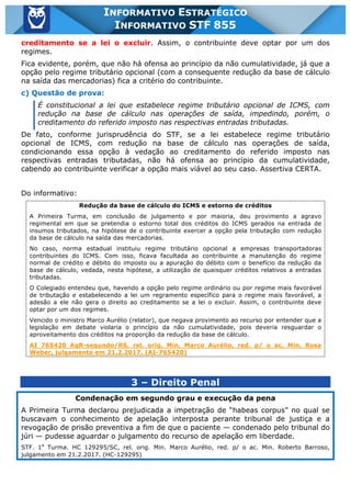 Inf. 855 - STF www.estrategiaconcursos.com.br Página 11 de 17
INFORMATIVO ESTRATÉGICO
INFORMATIVO STF 855
creditamento se a lei o excluir. Assim, o contribuinte deve optar por um dos
regimes.
Fica evidente, porém, que não há ofensa ao princípio da não cumulatividade, já que a
opção pelo regime tributário opcional (com a consequente redução da base de cálculo
na saída das mercadorias) fica a critério do contribuinte.
c) Questão de prova:
É constitucional a lei que estabelece regime tributário opcional de ICMS, com
redução na base de cálculo nas operações de saída, impedindo, porém, o
creditamento do referido imposto nas respectivas entradas tributadas.
De fato, conforme jurisprudência do STF, se a lei estabelece regime tributário
opcional de ICMS, com redução na base de cálculo nas operações de saída,
condicionando essa opção à vedação ao creditamento do referido imposto nas
respectivas entradas tributadas, não há ofensa ao princípio da cumulatividade,
cabendo ao contribuinte verificar a opção mais viável ao seu caso. Assertiva CERTA.
Do informativo:
Redução da base de cálculo do ICMS e estorno de créditos
A Primeira Turma, em conclusão de julgamento e por maioria, deu provimento a agravo
regimental em que se pretendia o estorno total dos créditos do ICMS gerados na entrada de
insumos tributados, na hipótese de o contribuinte exercer a opção pela tributação com redução
da base de cálculo na saída das mercadorias.
No caso, norma estadual instituiu regime tributário opcional a empresas transportadoras
contribuintes do ICMS. Com isso, ficava facultada ao contribuinte a manutenção do regime
normal de crédito e débito do imposto ou a apuração do débito com o benefício da redução da
base de cálculo, vedada, nesta hipótese, a utilização de quaisquer créditos relativos a entradas
tributadas.
O Colegiado entendeu que, havendo a opção pelo regime ordinário ou por regime mais favorável
de tributação e estabelecendo a lei um regramento específico para o regime mais favorável, a
adesão a ele não gera o direito ao creditamento se a lei o excluir. Assim, o contribuinte deve
optar por um dos regimes.
Vencido o ministro Marco Aurélio (relator), que negava provimento ao recurso por entender que a
legislação em debate violaria o princípio da não cumulatividade, pois deveria resguardar o
aproveitamento dos créditos na proporção da redução da base de cálculo.
AI 765420 AgR-segundo/RS, rel. orig. Min. Marco Aurélio, red. p/ o ac. Min. Rosa
Weber, julgamento em 21.2.2017. (AI-765420)
3 – Direito Penal
Condenação em segundo grau e execução da pena
A Primeira Turma declarou prejudicada a impetração de “habeas corpus” no qual se
buscavam o conhecimento de apelação interposta perante tribunal de justiça e a
revogação de prisão preventiva a fim de que o paciente — condenado pelo tribunal do
júri — pudesse aguardar o julgamento do recurso de apelação em liberdade.
STF. 1a
Turma. HC 129295/SC, rel. orig. Min. Marco Aurélio, red. p/ o ac. Min. Roberto Barroso,
julgamento em 21.2.2017. (HC-129295)
 