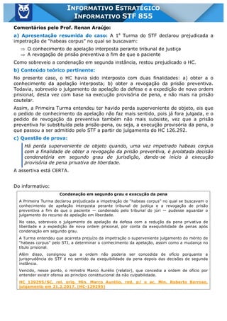Inf. 855 - STF www.estrategiaconcursos.com.br Página 12 de 17
INFORMATIVO ESTRATÉGICO
INFORMATIVO STF 855
Comentários pelo Prof. Renan Araújo:
a) Apresentação resumida do caso: A 1a
Turma do STF declarou prejudicada a
impetração de “habeas corpus” no qual se buscavam:
Þ O conhecimento de apelação interposta perante tribunal de justiça
Þ A revogação de prisão preventiva a fim de que o paciente
Como sobreveio a condenação em segunda instância, restou prejudicado o HC.
b) Conteúdo teórico pertinente:
No presente caso, o HC havia sido interposto com duas finalidades: a) obter a o
conhecimento da apelação interposta; b) obter a revogação da prisão preventiva.
Todavia, sobreveio o julgamento da apelação da defesa e a expedição de nova ordem
prisional, desta vez com base na execução provisória de pena, e não mais na prisão
cautelar.
Assim, a Primeira Turma entendeu ter havido perda superveniente de objeto, eis que
o pedido de conhecimento da apelação não faz mais sentido, pois já fora julgada, e o
pedido de revogação da preventiva também não mais subsiste, vez que a prisão
preventiva foi substituída pela prisão-pena, ou seja, a execução provisória da pena, o
que passou a ser admitido pelo STF a partir do julgamento do HC 126.292.
c) Questão de prova:
Há perda superveniente de objeto quando, uma vez impetrado habeas corpus
com a finalidade de obter a revogação da prisão preventiva, é prolatada decisão
condenatória em segundo grau de jurisdição, dando-se início à execução
provisória de pena privativa de liberdade.
A assertiva está CERTA.
Do informativo:
Condenação em segundo grau e execução da pena
A Primeira Turma declarou prejudicada a impetração de “habeas corpus” no qual se buscavam o
conhecimento de apelação interposta perante tribunal de justiça e a revogação de prisão
preventiva a fim de que o paciente — condenado pelo tribunal do júri — pudesse aguardar o
julgamento do recurso de apelação em liberdade.
No caso, sobreveio o julgamento da apelação da defesa com a redução da pena privativa de
liberdade e a expedição de nova ordem prisional, por conta da exequibilidade de penas após
condenação em segundo grau.
A Turma entendeu que acarreta prejuízo da impetração o superveniente julgamento do mérito de
“habeas corpus” pelo STJ, a determinar o conhecimento da apelação, assim como a mudança no
título prisional.
Além disso, consignou que a ordem não poderia ser concedida de ofício porquanto a
jurisprudência do STF é no sentido da exequibilidade da pena depois das decisões de segunda
instância.
Vencido, nesse ponto, o ministro Marco Aurélio (relator), que concedia a ordem de ofício por
entender existir ofensa ao princípio constitucional da não culpabilidade.
HC 129295/SC, rel. orig. Min. Marco Aurélio, red. p/ o ac. Min. Roberto Barroso,
julgamento em 21.2.2017. (HC-129295)
 