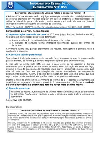 Inf. 855 - STF www.estrategiaconcursos.com.br Página 13 de 17
INFORMATIVO ESTRATÉGICO
INFORMATIVO STF 855
Latrocínio: pluralidade de vítimas fatais e concurso formal - 2
A Primeira Turma, em conclusão de julgamento e por maioria, deu parcial provimento
ao recurso ordinário em “habeas corpus” em que se pretendia a desclassificação do
delito de latrocínio para o de roubo, assim como a exclusão do concurso formal
impróprio reconhecido quanto aos crimes de latrocínio.
STF. 1a
Turma. RHC 133575/PR, rel. Min. Marco Aurélio, julgamento em 21.2.2017. (RHC-133575)
Comentários pelo Prof. Renan Araújo:
a) Apresentação resumida do caso: A 1a
Turma julgou Recurso Ordinário em HC,
no qual eram sustentadas duas teses defensivas:
Þ A desclassificação do delito de latrocínio para o de roubo
Þ A exclusão do concurso formal impróprio reconhecido quanto aos crimes de
latrocínio
A Primeira Turma deu parcial provimento ao recurso, rechaçando a primeira tese e
acolhendo a segunda.
b) Conteúdo teórico pertinente:
Sustentava inicialmente o recorrente que não haveria provas de que teria concorrido
para as mortes, de forma que deveria responder apenas pelo crime de roubo.
A tese não foi aceita pelo STF, eis que o recorrente, ao se associar a demais
criminosos para a prática de um crime de roubo com utilização de arma de fogo,
assume o risco da ocorrência do resultado mais grave (latrocínio), motivo pelo qual
não há que se falar em participação de menor importância ou cooperação
dolosamente distinta. Assim, o agente deve responder pelo latrocínio ainda que não
seja o autor do disparo fatal, eis que faz parte da empreitada criminosa.
Quanto à tese de crime único, a Primeira do Turma do STF acolheu a argumentação
da defesa, ao argumento de que o latrocínio é crime complexo, de forma a unidade
de crime não deixa de existir pelo fato de haver mais de uma morte.
c) Questão de prova:
No crime de roubo, a pluralidade de vítimas fatais caracteriza mais de um crime
de latrocínio (roubo com resultado morte), ainda que haja lesão a apenas um
patrimônio.
A assertiva está ERRADA.
Do informativo:
Latrocínio: pluralidade de vítimas fatais e concurso formal - 2
A Primeira Turma, em conclusão de julgamento e por maioria, deu parcial provimento ao recurso
ordinário em “habeas corpus” em que se pretendia a desclassificação do delito de latrocínio para
o de roubo, assim como a exclusão do concurso formal impróprio reconhecido quanto aos crimes
de latrocínio.
No caso, o recorrente foi condenado a 42 anos de reclusão pela prática das condutas previstas
nos arts. 148 (sequestro e cárcere privado); 157, § 3º, segunda parte (latrocínio), por duas
vezes; e 211 (ocultação de cadáver) do Código Penal (CP). Reconheceu-se, ainda, o concurso
formal impróprio com relação aos crimes de latrocínio, considerada a existência de duas vítimas
fatais.
 