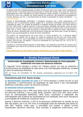 Inf. 855 - STF www.estrategiaconcursos.com.br Página 14 de 17
INFORMATIVO ESTRATÉGICO
INFORMATIVO STF 855
A defesa pretendia a desclassificação do delito de latrocínio para o de roubo, ante a ausência de
provas de que o recorrente teria concorrido para a morte das vítimas, bem como em razão da
participação de menor importância na prática delituosa. Pedia, também, a exclusão do concurso
formal de crimes, por entender ter havido apenas um latrocínio, não obstante a pluralidade de
mortes. Requeria, por fim, o reconhecimento do direito à progressão ao regime semiaberto — v.
Informativo 846.
Quanto à desclassificação pretendida, o Colegiado consignou que o juízo sentenciante, em
harmonia com o ordenamento jurídico, julgou ter o recorrente contribuído ativamente para a
realização do delito, em unidade de desígnios e mediante divisão de tarefas, com pleno domínio
do fato. Além disso, o agente assumiu o risco de produzir resultado mais grave, ciente de que
atuava em crime de roubo, no qual as vítimas foram mantidas em cárcere sob a mira de arma de
fogo. Para a Turma, aquele que se associa a comparsa para a prática de roubo, sobrevindo a
morte da vítima, responde pelo crime de latrocínio, ainda que não tenha sido o autor do disparo
fatal ou que sua participação se revele de menor importância.
No tocante ao reconhecimento de crime único, a Turma ponderou ser o latrocínio delito
complexo, cuja unidade não se altera em razão da existência de mais de uma vítima fatal.
Acrescentou, por fim, que a pluralidade de vítimas é insuficiente para configurar o concurso de
crimes, uma vez que, na espécie, o crime fim arquitetado foi o de roubo (CP, art. 157, § 3º), e
não o de duplo latrocínio.
Vencidos os ministros Roberto Barroso e Rosa Weber, que negavam provimento ao recurso, por
entenderem que, diante da ocorrência de duas mortes, estaria configurado o concurso formal de
crimes.
RHC 133575/PR, rel. Min. Marco Aurélio, julgamento em 21.2.2017. (RHC-133575)
4 – Direito Processual Penal
Instauração de investigação criminal e determinação de interceptações
telefônicas com base em denúncia anônima
A Segunda Turma denegou a ordem em "habeas corpus" em que se pretendia o
reconhecimento da ilegalidade de ação penal e de interceptações telefônicas iniciadas
a partir de denúncias anônimas.
STF. 2ª Turma. HC 133148/ES, rel. Min. Ricardo Lewandowski, julgamento em 21.2.2017. (HC-
133148)
Comentários pelo Prof. Renan Araújo:
a) Apresentação resumida do caso: A 2a
Turma denegou a ordem em HC no qual
se pretendia o reconhecimento da ilegalidade da ação penal e das interceptações
telefônicas realizadas a partir de denúncia anônima.
b) Conteúdo teórico pertinente:
A defesa sustentava que o MPE teria dado início às investigações apenas com base
em denúncia anônima, e que a ação penal, portanto, seria nula, bem como seriam
nulas as interceptações telefônicas. Além disso, sustentava a ilegalidade das
interceptações pela ausência de necessidade de sua realização, bem como impugnava
a prorrogação da medida por sucessivas vezes.
Quanto à denúncia anônima, o STF já se posicionou solidamente no sentido de que
elas não podem, por si só, dar início à investigação (seja ela realizada pela polícia ou
pelo MP). Todavia, neste caso, a autoridade que receber a delatio criminis
inqualificada (denúncia anônima), deve proceder a diligências preliminares, com
 