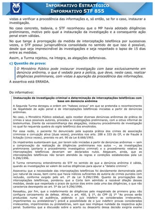 Inf. 855 - STF www.estrategiaconcursos.com.br Página 15 de 17
INFORMATIVO ESTRATÉGICO
INFORMATIVO STF 855
vistas a verificar a procedência das informações e, só então, se for o caso, instaurar a
investigação.
No caso concreto, todavia, o STF reconheceu que o MP havia adotado diligências
preliminares, motivo pelo qual a instauração da investigação e a consequente ação
penal eram válidas.
No que tange à prorrogação da medida de interceptação telefônica por sucessivas
vezes, o STF possui jurisprudência consolidada no sentido de que isso é possível,
desde que seja imprescindível às investigações e seja respeitado o lapso de 15 dias
entre as medidas.
Assim, a Turma rejeitou, na íntegra, as alegações defensivas.
c) Questão de prova:
O Ministério Público pode instaurar investigação com base exclusivamente em
denúncia anônima, o que é vedado para a polícia, que deve, neste caso, realizar
diligências preliminares, com vistas à apuração da procedência das informações.
A assertiva está ERRADA.
Do informativo:
Instauração de investigação criminal e determinação de interceptações telefônicas com
base em denúncia anônima
A Segunda Turma denegou a ordem em "habeas corpus" em que se pretendia o reconhecimento
da ilegalidade de ação penal e de interceptações telefônicas iniciadas a partir de denúncias
anônimas.
No caso, o Ministério Público estadual, após receber diversas denúncias anônimas de prática de
crimes e seus possíveis autores, procedeu a investigações preliminares, com a oitiva informal de
testemunhas. Diante da verossimilhança das alegações, instaurou procedimento de investigação
no qual foi requerida quebra do sigilo telefônico dos envolvidos.
Por essa razão, o paciente foi denunciado pela suposta prática dos crimes de associação
criminosa e corrupção ativa (duas vezes), previstos nos arts. 288 e 333 do CP, e de fraude à
licitação (cinco vezes), previsto no art. 90 da Lei 8.666/1993.
Os impetrantes sustentavam que, por terem sido iniciadas a partir de denúncias anônimas — sem
a comprovação da realização de diligências preliminares nos autos —, as investigações
preliminares (portaria e procedimento investigativo criminal) e o procedimento relativo às
interceptações telefônicas deveriam ser declarados nulos. Alegavam, ainda, que as
interceptações telefônicas não teriam atendido às regras e condições estabelecidas pela Lei
9.296/1996.
A Turma rememorou entendimento do STF no sentido de que a denúncia anônima é válida,
quando as investigações se valem de outras diligências para apurar a “delatio criminis”.
Asseverou que a necessidade das interceptações telefônicas foi devidamente demonstrada pelo
juiz natural da causa, bem como que havia indícios suficientes de autoria de crimes punidos com
reclusão, conforme exigido pelo art. 2º da Lei 9.296/1996. Quanto às prorrogações das
interceptações telefônicas, ponderou que a Corte tem admitido a razoável dilação dessas
medidas, desde que respeitado o prazo de quinze dias entre cada uma das diligências, o que não
caracteriza desrespeito ao art. 5º da Lei 9.296/1996.
Ressaltou, por fim, que o indeferimento de diligências pelo magistrado de primeiro grau não
configura cerceamento de defesa. Afinal, o art. 400, § 1º, do CPP (§ 1º “As provas serão
produzidas numa só audiência, podendo o juiz indeferir as consideradas irrelevantes,
impertinentes ou protelatórias”) prevê a possibilidade de o juiz indeferir provas consideradas
irrelevantes, impertinentes ou protelatórias, sem que isso implique nulidade da respectiva ação
penal. Sustentou que a discussão sobre o acerto ou desacerto dessa decisão exigiria exame
 