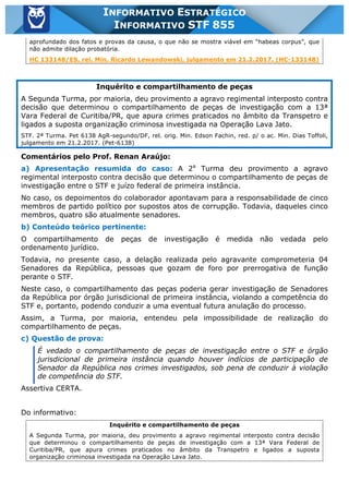 Inf. 855 - STF www.estrategiaconcursos.com.br Página 16 de 17
INFORMATIVO ESTRATÉGICO
INFORMATIVO STF 855
aprofundado dos fatos e provas da causa, o que não se mostra viável em “habeas corpus”, que
não admite dilação probatória.
HC 133148/ES, rel. Min. Ricardo Lewandowski, julgamento em 21.2.2017. (HC-133148)
Inquérito e compartilhamento de peças
A Segunda Turma, por maioria, deu provimento a agravo regimental interposto contra
decisão que determinou o compartilhamento de peças de investigação com a 13ª
Vara Federal de Curitiba/PR, que apura crimes praticados no âmbito da Transpetro e
ligados a suposta organização criminosa investigada na Operação Lava Jato.
STF. 2ª Turma. Pet 6138 AgR-segundo/DF, rel. orig. Min. Edson Fachin, red. p/ o ac. Min. Dias Toffoli,
julgamento em 21.2.2017. (Pet-6138)
Comentários pelo Prof. Renan Araújo:
a) Apresentação resumida do caso: A 2a
Turma deu provimento a agravo
regimental interposto contra decisão que determinou o compartilhamento de peças de
investigação entre o STF e juízo federal de primeira instância.
No caso, os depoimentos do colaborador apontavam para a responsabilidade de cinco
membros de partido político por supostos atos de corrupção. Todavia, daqueles cinco
membros, quatro são atualmente senadores.
b) Conteúdo teórico pertinente:
O compartilhamento de peças de investigação é medida não vedada pelo
ordenamento jurídico.
Todavia, no presente caso, a delação realizada pelo agravante comprometeria 04
Senadores da República, pessoas que gozam de foro por prerrogativa de função
perante o STF.
Neste caso, o compartilhamento das peças poderia gerar investigação de Senadores
da República por órgão jurisdicional de primeira instância, violando a competência do
STF e, portanto, podendo conduzir a uma eventual futura anulação do processo.
Assim, a Turma, por maioria, entendeu pela impossibilidade de realização do
compartilhamento de peças.
c) Questão de prova:
É vedado o compartilhamento de peças de investigação entre o STF e órgão
jurisdicional de primeira instância quando houver indícios de participação de
Senador da República nos crimes investigados, sob pena de conduzir à violação
de competência do STF.
Assertiva CERTA.
Do informativo:
Inquérito e compartilhamento de peças
A Segunda Turma, por maioria, deu provimento a agravo regimental interposto contra decisão
que determinou o compartilhamento de peças de investigação com a 13ª Vara Federal de
Curitiba/PR, que apura crimes praticados no âmbito da Transpetro e ligados a suposta
organização criminosa investigada na Operação Lava Jato.
 
