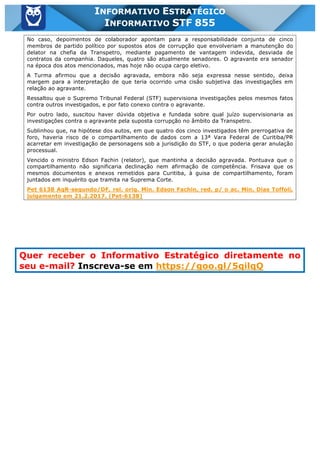 Inf. 855 - STF www.estrategiaconcursos.com.br Página 17 de 17
INFORMATIVO ESTRATÉGICO
INFORMATIVO STF 855
No caso, depoimentos de colaborador apontam para a responsabilidade conjunta de cinco
membros de partido político por supostos atos de corrupção que envolveriam a manutenção do
delator na chefia da Transpetro, mediante pagamento de vantagem indevida, desviada de
contratos da companhia. Daqueles, quatro são atualmente senadores. O agravante era senador
na época dos atos mencionados, mas hoje não ocupa cargo eletivo.
A Turma afirmou que a decisão agravada, embora não seja expressa nesse sentido, deixa
margem para a interpretação de que teria ocorrido uma cisão subjetiva das investigações em
relação ao agravante.
Ressaltou que o Supremo Tribunal Federal (STF) supervisiona investigações pelos mesmos fatos
contra outros investigados, e por fato conexo contra o agravante.
Por outro lado, suscitou haver dúvida objetiva e fundada sobre qual juízo supervisionaria as
investigações contra o agravante pela suposta corrupção no âmbito da Transpetro.
Sublinhou que, na hipótese dos autos, em que quatro dos cinco investigados têm prerrogativa de
foro, haveria risco de o compartilhamento de dados com a 13ª Vara Federal de Curitiba/PR
acarretar em investigação de personagens sob a jurisdição do STF, o que poderia gerar anulação
processual.
Vencido o ministro Edson Fachin (relator), que mantinha a decisão agravada. Pontuava que o
compartilhamento não significaria declinação nem afirmação de competência. Frisava que os
mesmos documentos e anexos remetidos para Curitiba, à guisa de compartilhamento, foram
juntados em inquérito que tramita na Suprema Corte.
Pet 6138 AgR-segundo/DF, rel. orig. Min. Edson Fachin, red. p/ o ac. Min. Dias Toffoli,
julgamento em 21.2.2017. (Pet-6138)
Quer receber o Informativo Estratégico diretamente no
seu e-mail? Inscreva-se em https://goo.gl/5qilqQ
 