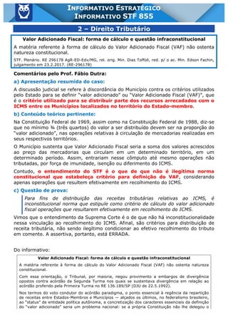 Inf. 855 - STF www.estrategiaconcursos.com.br Página 3 de 17
INFORMATIVO ESTRATÉGICO
INFORMATIVO STF 855
2 – Direito Tributário
Valor Adicionado Fiscal: forma de cálculo e questão infraconstitucional
A matéria referente à forma de cálculo do Valor Adicionado Fiscal (VAF) não ostenta
natureza constitucional.
STF. Plenário. RE 296178 AgR-ED-Edv/MG, rel. orig. Min. Dias Toffoli, red. p/ o ac. Min. Edson Fachin,
julgamento em 23.2.2017. (RE-296178)
Comentários pelo Prof. Fábio Dutra:
a) Apresentação resumida do caso:
A discussão judicial se refere à discordância do Município contra os critérios utilizados
pelo Estado para se definir “valor adicionado” ou “Valor Adicionado Fiscal (VAF)”, que
é o critério utilizado para se distribuir parte dos recursos arrecadados com o
ICMS entre os Municípios localizados no território do Estado-membro.
b) Conteúdo teórico pertinente:
Na Constituição Federal de 1969, assim como na Constituição Federal de 1988, diz-se
que no mínimo ¾ (três quartos) do valor a ser distribuído devem ser na proporção do
“valor adicionado”, nas operações relativas à circulação de mercadorias realizadas em
seus respectivos territórios.
O Município sustenta que Valor Adicionado Fiscal seria a soma dos valores acrescidos
ao preço das mercadorias que circulam em um determinado território, em um
determinado período. Assim, entrariam nesse cômputo até mesmo operações não
tributadas, por força de imunidade, isenção ou diferimento do ICMS.
Contudo, o entendimento do STF é o que de que não é ilegítima norma
constitucional que estabeleça critério para definição do VAF, considerando
apenas operações que resultem efetivamente em recolhimento do ICMS.
c) Questão de prova:
Para fins de distribuição das receitas tributárias relativas ao ICMS, é
inconstitucional norma que estipule como critério de cálculo do valor adicionado
fiscal operações que resultarem efetivamente em recolhimento do ICMS.
Vimos que o entendimento da Suprema Corte é o de que não há inconstitucionalidade
nessa vinculação ao recolhimento do ICMS. Afinal, são critérios para distribuição de
receita tributária, não sendo ilegítimo condicionar ao efetivo recolhimento do tributo
em comento. A assertiva, portanto, está ERRADA.
Do informativo:
Valor Adicionado Fiscal: forma de cálculo e questão infraconstitucional
A matéria referente à forma de cálculo do Valor Adicionado Fiscal (VAF) não ostenta natureza
constitucional.
Com essa orientação, o Tribunal, por maioria, negou provimento a embargos de divergência
opostos contra acórdão da Segunda Turma nos quais se sustentava divergência em relação ao
acórdão proferido pela Primeira Turma no RE 136.189/SP (DJU de 22.5.1992).
Nos termos do voto condutor do acórdão paradigma, o ponto essencial à regência da repartição
de receitas entre Estados-Membros e Municípios — alçados os últimos, no federalismo brasileiro,
ao “status” de entidade política autônoma, a concretização dos caracteres essenciais da definição
do “valor adicionado” seria um problema nacional: se a própria Constituição não lhe delegou o
 