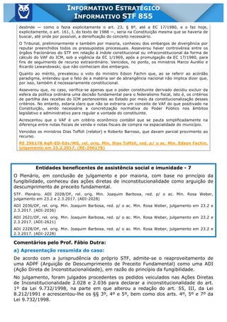 Inf. 855 - STF www.estrategiaconcursos.com.br Página 4 de 17
INFORMATIVO ESTRATÉGICO
INFORMATIVO STF 855
deslinde — como o fazia explicitamente o art. 23, § 8º, até a EC 17/1980, e o faz hoje,
explicitamente, o art. 161, I, do texto de 1988 —, seria na Constituição mesma que se haveria de
buscar, até onde por possível, a densificação do conceito necessário.
O Tribunal, preliminarmente e também por maioria, conheceu dos embargos de divergência por
reputar preenchidos todos os pressupostos processuais. Asseverou haver controvérsia entre os
órgãos fracionários do STF em relação à índole constitucional ou infraconstitucional da forma de
cálculo do VAF do ICM, sob a vigência da EC 1/1969, após a promulgação da EC 17/1980, para
fins de seguimento de recurso extraordinário. Vencidos, no ponto, os ministros Marco Aurélio e
Ricardo Lewandowski, que não conheciam dos embargos.
Quanto ao mérito, prevaleceu o voto do ministro Edson Fachin que, ao se referir ao acórdão
paradigma, entendeu que o fato de a matéria ser de abrangência nacional não implica dizer que,
por isso, também é necessariamente constitucional.
Asseverou que, no caso, verifica-se apenas que o poder constituinte derivado decidiu excluir da
esfera da política ordinária uma decisão fundamental para o federalismo fiscal, isto é, os critérios
de partilha das receitas do ICM pertencentes ao Estado por meio da constitucionalização desses
critérios. No entanto, estaria claro que não se extrairia um conceito de VAF do que positivado na
Constituição, sendo necessária a concretização normativa do Poder Público nos âmbitos
legislativo e administrativo para regular a vontade do constituinte.
Acrescentou que o VAF é um critério econômico contábil que se pauta simplificadamente na
diferença entre notas fiscais de venda e notas fiscais de compra na espacialidade do município.
Vencidos os ministros Dias Toffoli (relator) e Roberto Barroso, que davam parcial provimento ao
recurso.
RE 296178 AgR-ED-Edv/MG, rel. orig. Min. Dias Toffoli, red. p/ o ac. Min. Edson Fachin,
julgamento em 23.2.2017. (RE-296178)
Entidades beneficentes de assistência social e imunidade - 7
O Plenário, em conclusão de julgamento e por maioria, com base no princípio da
fungibilidade, conheceu das ações diretas de inconstitucionalidade como arguição de
descumprimento de preceito fundamental.
STF. Plenário. ADI 2028/DF, rel. orig. Min. Joaquim Barbosa, red. p/ o ac. Min. Rosa Weber,
julgamento em 23.2 e 2.3.2017. (ADI-2028)
ADI 2036/DF, rel. orig. Min. Joaquim Barbosa, red. p/ o ac. Min. Rosa Weber, julgamento em 23.2 e
2.3.2017. (ADI-2036)
ADI 2621/DF, rel. orig. Min. Joaquim Barbosa, red. p/ o ac. Min. Rosa Weber, julgamento em 23.2 e
2.3.2017. (ADI-2621)
ADI 2228/DF, rel. orig. Min. Joaquim Barbosa, red. p/ o ac. Min. Rosa Weber, julgamento em 23.2 e
2.3.2017. (ADI-2228)
Comentários pelo Prof. Fábio Dutra:
a) Apresentação resumida do caso:
De acordo com a jurisprudência do próprio STF, admite-se o reaproveitamento de
uma ADPF (Arguição de Descumprimento de Preceito Fundamental) como uma ADI
(Ação Direta de Inconstitucionalidade), em razão do princípio da fungibilidade.
No julgamento, foram julgados procedentes os pedidos veiculados nas Ações Diretas
de Inconstitucionalidade 2.028 e 2.036 para declarar a inconstitucionalidade do art.
1º da Lei 9.732/1998, na parte em que alterou a redação do art. 55, III, da Lei
8.212/1991 e acrescentou-lhe os §§ 3º, 4º e 5º, bem como dos arts. 4º, 5º e 7º da
Lei 9.732/1998.
 