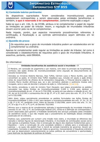 Inf. 855 - STF www.estrategiaconcursos.com.br Página 5 de 17
INFORMATIVO ESTRATÉGICO
INFORMATIVO STF 855
b) Conteúdo teórico pertinente:
Os dispositivos supracitados foram considerados inconstitucionais porque
estabeleciam contrapartidas a serem observadas pelas entidades beneficentes e
também, o que é reservado à lei complementar, conforme explicação a seguir.
Sabe-se que o art. 146, II, da CF/88, atribuiu à lei complementar o papel de regular
as limitações ao poder de tributar. Assim, a regulação de imunidades tributárias
devem ocorrer pela via de lei complementar.
Nada impede, porém, que aspectos meramente procedimentais referentes à
certificação, à fiscalização e ao controle administrativo sejam definidos em lei
ordinária.
c) Questão de prova:
Os requisitos para o gozo de imunidade tributária podem ser estabelecidos em lei
complementar ou ordinária.
Apenas lei complementar pode regular as limitações ao poder de tributar, tal como é
considerado o estabelecimento de requisitos para o gozo de imunidade tributária. A
assertiva, portanto, está ERRADA.
Do informativo:
Entidades beneficentes de assistência social e imunidade - 7
O Plenário, em conclusão de julgamento e por maioria, com base no princípio da fungibilidade,
conheceu das ações diretas de inconstitucionalidade como arguição de descumprimento de
preceito fundamental.
Vencidos os ministros Roberto Barroso, Dias Toffoli, Cármen Lúcia e Marco Aurélio, que não
convertiam as ações. O ministro Dias Toffoli ressaltava que, incluída em pauta a ação direta
antes do exaurimento da eficácia da lei temporária impugnada, o Tribunal deveria julgá-la. O
ministro Marco Aurélio afirmava que, se o ato normativo abstrato e autônomo tivesse sido
revogado, seria o caso de decretar o prejuízo da ação (v. Informativos 749 e 844).
No mérito, prevaleceu o voto do ministro Teori Zavascki, que julgou procedentes os pedidos
veiculados nas Ações Diretas de Inconstitucionalidade 2.028 e 2.036 para declarar a
inconstitucionalidade do art. 1º da Lei 9.732/1998, na parte em que alterou a redação do art. 55,
III, da Lei 8.212/1991 e acrescentou-lhe os §§ 3º, 4º e 5º, bem como dos arts. 4º, 5º e 7º da
Lei 9.732/1998.
Além disso, julgou parcialmente procedentes os pedidos formulados nas Ações Diretas de
Inconstitucionalidade 2.228 e 2.621 para declarar a inconstitucionalidade dos arts. 2º, IV; 3º, VI
e §§ 1º e 4º; 4º, parágrafo único, todos do Decreto 2.536/1998; assim como dos arts. 1º, IV;
2º, IV e §§ 1º e 3º; e 7º, § 4º, do Decreto 752/1993.
Afirmou que a reserva de lei complementar aplicada à regulamentação da imunidade tributária,
prevista no art. 195, § 7º, da Constituição Federal (CF), limita-se à definição de contrapartidas a
serem observadas para garantir a finalidade beneficente dos serviços prestados pelas entidades
de assistência social, o que não impede seja o procedimento de habilitação dessas entidades
positivado em lei ordinária.
Explicou que, justamente por cumprir uma missão mais nobre, a imunidade se diferencia das
isenções e demais figuras de desoneração tributária. A imunidade de contribuições sociais serve
não apenas a propósitos fiscais, mas à consecução de alguns dos objetivos fundamentais para a
República – como a construção de uma sociedade solidária e voltada para a erradicação da
pobreza –, os quais não podem ficar à mercê da vontade transitória de governos. Devem ser
respeitados, honrados e valorizados por todos os governos, transcendendo a frequência ordinária
em que se desenvolvem costumeiramente os juízos políticos de conveniência e oportunidade,
para desfrutar da dignidade de políticas de Estado.
 