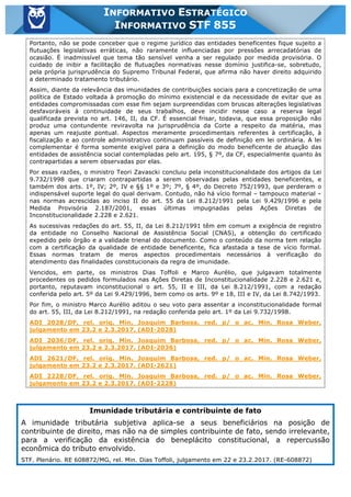 Inf. 855 - STF www.estrategiaconcursos.com.br Página 6 de 17
INFORMATIVO ESTRATÉGICO
INFORMATIVO STF 855
Portanto, não se pode conceber que o regime jurídico das entidades beneficentes fique sujeito a
flutuações legislativas erráticas, não raramente influenciadas por pressões arrecadatórias de
ocasião. É inadmissível que tema tão sensível venha a ser regulado por medida provisória. O
cuidado de inibir a facilitação de flutuações normativas nesse domínio justifica-se, sobretudo,
pela própria jurisprudência do Supremo Tribunal Federal, que afirma não haver direito adquirido
a determinado tratamento tributário.
Assim, diante da relevância das imunidades de contribuições sociais para a concretização de uma
política de Estado voltada à promoção do mínimo existencial e da necessidade de evitar que as
entidades compromissadas com esse fim sejam surpreendidas com bruscas alterações legislativas
desfavoráveis à continuidade de seus trabalhos, deve incidir nesse caso a reserva legal
qualificada prevista no art. 146, II, da CF. É essencial frisar, todavia, que essa proposição não
produz uma contundente reviravolta na jurisprudência da Corte a respeito da matéria, mas
apenas um reajuste pontual. Aspectos meramente procedimentais referentes à certificação, à
fiscalização e ao controle administrativo continuam passíveis de definição em lei ordinária. A lei
complementar é forma somente exigível para a definição do modo beneficente de atuação das
entidades de assistência social contempladas pelo art. 195, § 7º, da CF, especialmente quanto às
contrapartidas a serem observadas por elas.
Por essas razões, o ministro Teori Zavascki concluiu pela inconstitucionalidade dos artigos da Lei
9.732/1998 que criaram contrapartidas a serem observadas pelas entidades beneficentes, e
também dos arts. 1º, IV; 2º, IV e §§ 1º e 3º; 7º, § 4º, do Decreto 752/1993, que perderam o
indispensável suporte legal do qual derivam. Contudo, não há vício formal – tampouco material –
nas normas acrescidas ao inciso II do art. 55 da Lei 8.212/1991 pela Lei 9.429/1996 e pela
Medida Provisória 2.187/2001, essas últimas impugnadas pelas Ações Diretas de
Inconstitucionalidade 2.228 e 2.621.
As sucessivas redações do art. 55, II, da Lei 8.212/1991 têm em comum a exigência de registro
da entidade no Conselho Nacional de Assistência Social (CNAS), a obtenção do certificado
expedido pelo órgão e a validade trienal do documento. Como o conteúdo da norma tem relação
com a certificação da qualidade de entidade beneficente, fica afastada a tese de vício formal.
Essas normas tratam de meros aspectos procedimentais necessários à verificação do
atendimento das finalidades constitucionais da regra de imunidade.
Vencidos, em parte, os ministros Dias Toffoli e Marco Aurélio, que julgavam totalmente
procedentes os pedidos formulados nas Ações Diretas de Inconstitucionalidade 2.228 e 2.621 e,
portanto, reputavam inconstitucional o art. 55, II e III, da Lei 8.212/1991, com a redação
conferida pelo art. 5º da Lei 9.429/1996, bem como os arts. 9º e 18, III e IV, da Lei 8.742/1993.
Por fim, o ministro Marco Aurélio aditou o seu voto para assentar a inconstitucionalidade formal
do art. 55, III, da Lei 8.212/1991, na redação conferida pelo art. 1º da Lei 9.732/1998.
ADI 2028/DF, rel. orig. Min. Joaquim Barbosa, red. p/ o ac. Min. Rosa Weber,
julgamento em 23.2 e 2.3.2017. (ADI-2028)
ADI 2036/DF, rel. orig. Min. Joaquim Barbosa, red. p/ o ac. Min. Rosa Weber,
julgamento em 23.2 e 2.3.2017. (ADI-2036)
ADI 2621/DF, rel. orig. Min. Joaquim Barbosa, red. p/ o ac. Min. Rosa Weber,
julgamento em 23.2 e 2.3.2017. (ADI-2621)
ADI 2228/DF, rel. orig. Min. Joaquim Barbosa, red. p/ o ac. Min. Rosa Weber,
julgamento em 23.2 e 2.3.2017. (ADI-2228)
Imunidade tributária e contribuinte de fato
A imunidade tributária subjetiva aplica-se a seus beneficiários na posição de
contribuinte de direito, mas não na de simples contribuinte de fato, sendo irrelevante,
para a verificação da existência do beneplácito constitucional, a repercussão
econômica do tributo envolvido.
STF. Plenário. RE 608872/MG, rel. Min. Dias Toffoli, julgamento em 22 e 23.2.2017. (RE-608872)
 
