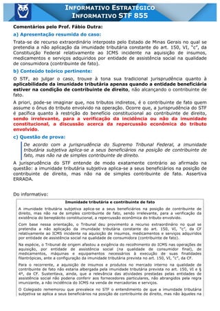 Inf. 855 - STF www.estrategiaconcursos.com.br Página 7 de 17
INFORMATIVO ESTRATÉGICO
INFORMATIVO STF 855
Comentários pelo Prof. Fábio Dutra:
a) Apresentação resumida do caso:
Trata-se de recurso extraordinário interposto pelo Estado de Minas Gerais no qual se
pretendia a não aplicação da imunidade tributária constante do art. 150, VI, “c”, da
Constituição Federal relativamente ao ICMS incidente na aquisição de insumos,
medicamentos e serviços adquiridos por entidade de assistência social na qualidade
de consumidora (contribuinte de fato).
b) Conteúdo teórico pertinente:
O STF, ao julgar o caso, trouxe à tona sua tradicional jurisprudência quanto à
aplicabilidade da imunidade tributária apenas quando a entidade beneficiária
estiver na condição de contribuinte de direito, não alcançando o contribuinte de
fato.
A priori, pode-se imaginar que, nos tributos indiretos, é o contribuinte de fato quem
assume o ônus do tributo envolvido na operação. Ocorre que, a jurisprudência do STF
é pacífica quanto à restrição do benefício constitucional ao contribuinte de direito,
sendo irrelevante, para a verificação da incidência ou não da imunidade
constitucional, a discussão acerca da repercussão econômica do tributo
envolvido.
c) Questão de prova:
De acordo com a jurisprudência do Supremo Tribunal Federal, a imunidade
tributária subjetiva aplica-se a seus beneficiários na posição de contribuinte de
fato, mas não na de simples contribuinte de direito.
A jurisprudência do STF entende de modo exatamente contrário ao afirmado na
questão: a imunidade tributária subjetiva aplica-se a seus beneficiários na posição de
contribuinte de direito, mas não na de simples contribuinte de fato. Assertiva
ERRADA.
Do informativo:
Imunidade tributária e contribuinte de fato
A imunidade tributária subjetiva aplica-se a seus beneficiários na posição de contribuinte de
direito, mas não na de simples contribuinte de fato, sendo irrelevante, para a verificação da
existência do beneplácito constitucional, a repercussão econômica do tributo envolvido.
Com base nessa orientação, o Tribunal deu provimento a recurso extraordinário no qual se
pretendia a não aplicação da imunidade tributária constante do art. 150, VI, “c”, da CF
relativamente ao ICMS incidente na aquisição de insumos, medicamentos e serviços adquiridos
por entidade de assistência social na qualidade de consumidora (contribuinte de fato).
Na espécie, o Tribunal de origem afastou a exigência do recolhimento do ICMS nas operações de
aquisição, por entidade de assistência social (na qualidade de consumidor final), de
medicamentos, máquinas e equipamentos necessários à execução de suas finalidades
filantrópicas, ante a configuração da imunidade tributária prevista no art. 150, VI, “c”, da CF.
Para o recorrente, a aquisição de insumos e produtos no mercado interno na qualidade de
contribuinte de fato não estaria albergada pela imunidade tributária prevista no art. 150, VI e §
4º, da CF. Sustentava, ainda, que a relevância das atividades prestadas pelas entidades de
assistência social não poderia conferir aos fornecedores particulares, não abrangidos pela regra
imunizante, a não incidência do ICMS na venda de mercadorias e serviços.
O Colegiado rememorou que prevalece no STF o entendimento de que a imunidade tributária
subjetiva se aplica a seus beneficiários na posição de contribuinte de direito, mas não àqueles na
 