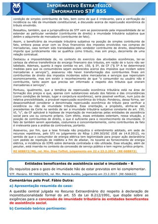 Inf. 855 - STF www.estrategiaconcursos.com.br Página 8 de 17
INFORMATIVO ESTRATÉGICO
INFORMATIVO STF 855
condição de simples contribuinte de fato, bem como de que é irrelevante, para a verificação da
incidência ou não da imunidade constitucional, a discussão acerca da repercussão econômica do
tributo envolvido.
Ressaltou, também, que a jurisprudência do STF vem se posicionando pela impossibilidade de se
estender ao particular vendedor (contribuinte de direito) a imunidade tributária subjetiva que
detém o adquirente de mercadoria (contribuinte de fato).
Assim, o beneficiário da imunidade tributária subjetiva na posição de simples contribuinte de
fato, embora possa arcar com os ônus financeiros dos impostos envolvidos nas compras de
mercadorias, caso tenham sido transladados pelo vendedor contribuinte de direito, desembolsa
importe que juridicamente não se qualifica como tributo, mas sim preço, decorrente de uma
relação contratual.
Destacou a impossibilidade de, no contexto do exercício das atividades econômicas, ter-se
certeza da efetiva transferência do encargo financeiro dos tributos, em razão de o lucro não ser
tabelado. Ademais, quanto à regra contida no art. 150, § 5º, da CF (“§ 5º A lei determinará
medidas para que os consumidores sejam esclarecidos acerca dos impostos que incidam sobre
mercadorias e serviços”), asseverou não haver transformação dos contribuintes finais em
contribuintes de direito dos impostos incidentes sobre mercadorias e serviços que repercutem
economicamente, mas sim existir o reconhecimento de que “o consumidor ou usuário não é
contribuinte, tanto assim que precisa ser informado a respeito dos tributos que oneram
mercadorias e serviços”.
Pontuou, igualmente, que a temática da repercussão econômica tributária está na área de
formação dos preços e que, apenas com substancioso estudo dos fatores e das circunstâncias
(como condições de tempo, lugar e conjectura econômica), seria possível verificar, num juízo de
relativa previsibilidade, a provável repercussão econômica do tributo. Ponderou, dessa forma, ser
desaconselhável considerar a denominada repercussão econômica do tributo para verificar a
existência ou não da imunidade tributária. Essa orientação, a propósito, alinha-se aos
precedentes da Corte no sentido de ser a imunidade tributária subjetiva constante do art. 150,
VI, “c”, da CF aplicável à hipótese de importação de mercadorias pelas entidades de assistência
social para uso ou consumo próprio. Com efeito, essas entidades ostentam, nessa situação, a
posição de contribuintes de direito, o que é suficiente para o reconhecimento da imunidade. O
fato de também serem apontadas, costumeira e concomitantemente, como contribuintes de fato
é irrelevante para a análise da controvérsia, portanto.
Asseverou, por fim, que a tese firmada não prejudica o entendimento adotado, em sede de
recursos repetitivos, pelo STJ no julgamento do REsp 1.299.303/SC (DJE de 14.8.2012), no
sentido de que o consumidor de energia elétrica tem legitimidade para propor ação declaratória
com pedido de repetição de indébito a fim de afastar, no tocante ao fornecimento de energia
elétrica, a incidência do ICMS sobre demanda contratada e não utilizada. Essa situação, além de
peculiar, está inserida no contexto da concessão de serviço público e tem regime jurídico próprio.
RE 608872/MG, rel. Min. Dias Toffoli, julgamento em 22 e 23.2.2017. (RE-608872)
Entidades beneficentes de assistência social e imunidade - 8
Os requisitos para o gozo de imunidade hão de estar previstos em lei complementar.
STF. Plenário. RE 566622/RS, rel. Min. Marco Aurélio, julgamento em 23.2.2017. (RE-566622)
Comentários pelo Prof. Fábio Dutra:
a) Apresentação resumida do caso:
A questão central julgada no Recurso Extraordinário diz respeito à declaração de
inconstitucionalidade formal do art. 55 da Lei 8.212/1991, que dispõe sobre as
exigências para a concessão de imunidade tributária às entidades beneficentes
de assistência social.
b) Conteúdo teórico pertinente:
 