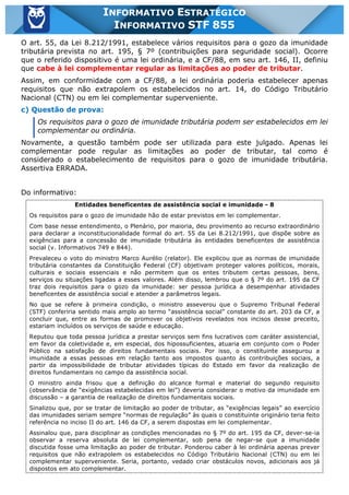 Inf. 855 - STF www.estrategiaconcursos.com.br Página 9 de 17
INFORMATIVO ESTRATÉGICO
INFORMATIVO STF 855
O art. 55, da Lei 8.212/1991, estabelece vários requisitos para o gozo da imunidade
tributária prevista no art. 195, § 7º (contribuições para seguridade social). Ocorre
que o referido dispositivo é uma lei ordinária, e a CF/88, em seu art. 146, II, definiu
que cabe à lei complementar regular as limitações ao poder de tributar.
Assim, em conformidade com a CF/88, a lei ordinária poderia estabelecer apenas
requisitos que não extrapolem os estabelecidos no art. 14, do Código Tributário
Nacional (CTN) ou em lei complementar superveniente.
c) Questão de prova:
Os requisitos para o gozo de imunidade tributária podem ser estabelecidos em lei
complementar ou ordinária.
Novamente, a questão também pode ser utilizada para este julgado. Apenas lei
complementar pode regular as limitações ao poder de tributar, tal como é
considerado o estabelecimento de requisitos para o gozo de imunidade tributária.
Assertiva ERRADA.
Do informativo:
Entidades beneficentes de assistência social e imunidade - 8
Os requisitos para o gozo de imunidade hão de estar previstos em lei complementar.
Com base nesse entendimento, o Plenário, por maioria, deu provimento ao recurso extraordinário
para declarar a inconstitucionalidade formal do art. 55 da Lei 8.212/1991, que dispõe sobre as
exigências para a concessão de imunidade tributária às entidades beneficentes de assistência
social (v. Informativos 749 e 844).
Prevaleceu o voto do ministro Marco Aurélio (relator). Ele explicou que as normas de imunidade
tributária constantes da Constituição Federal (CF) objetivam proteger valores políticos, morais,
culturais e sociais essenciais e não permitem que os entes tributem certas pessoas, bens,
serviços ou situações ligadas a esses valores. Além disso, lembrou que o § 7º do art. 195 da CF
traz dois requisitos para o gozo da imunidade: ser pessoa jurídica a desempenhar atividades
beneficentes de assistência social e atender a parâmetros legais.
No que se refere à primeira condição, o ministro asseverou que o Supremo Tribunal Federal
(STF) conferiria sentido mais amplo ao termo “assistência social” constante do art. 203 da CF, a
concluir que, entre as formas de promover os objetivos revelados nos incisos desse preceito,
estariam incluídos os serviços de saúde e educação.
Reputou que toda pessoa jurídica a prestar serviços sem fins lucrativos com caráter assistencial,
em favor da coletividade e, em especial, dos hipossuficientes, atuaria em conjunto com o Poder
Público na satisfação de direitos fundamentais sociais. Por isso, o constituinte assegurou a
imunidade a essas pessoas em relação tanto aos impostos quanto às contribuições sociais, a
partir da impossibilidade de tributar atividades típicas do Estado em favor da realização de
direitos fundamentais no campo da assistência social.
O ministro ainda frisou que a definição do alcance formal e material do segundo requisito
(observância de “exigências estabelecidas em lei”) deveria considerar o motivo da imunidade em
discussão – a garantia de realização de direitos fundamentais sociais.
Sinalizou que, por se tratar de limitação ao poder de tributar, as “exigências legais” ao exercício
das imunidades seriam sempre “normas de regulação” às quais o constituinte originário teria feito
referência no inciso II do art. 146 da CF, a serem dispostas em lei complementar.
Assinalou que, para disciplinar as condições mencionadas no § 7º do art. 195 da CF, dever-se-ia
observar a reserva absoluta de lei complementar, sob pena de negar-se que a imunidade
discutida fosse uma limitação ao poder de tributar. Ponderou caber à lei ordinária apenas prever
requisitos que não extrapolem os estabelecidos no Código Tributário Nacional (CTN) ou em lei
complementar superveniente. Seria, portanto, vedado criar obstáculos novos, adicionais aos já
dispostos em ato complementar.
 