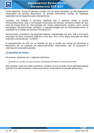 Inf. 857 - STF www.estrategiaconcursos.com.br Página 11 de 11
INFORMATIVO ESTRATÉGICO
INFORMATIVO STF 857
Como sabemos, nossa CF admite a prisão civil em duas situações: a) não pagamento
inescusável de pensão alimentícia; b) pensão alimentícia. Ambas as hipóteses
dependem de lei especifica para discipliná-las.
Contudo, em relação à primeira hipótese não é possível editar a norma
infraconstitucional, pois a Convenção Americana de Direitos Humanos (Pacto de San
Jose da Costa Rica) foi internalizada em nosso ordenamento jurídico como norma
supralegal, não permitindo, portanto, a regulamentação por lei infraconstitucional. O
resultado foi a edição da Súmula Vinculante 25.
Vamos tratar, entretanto, da segunda hipótese, disciplinada nos arts. 528 a 533 (para
execução de título executivo judicial) e nos arts. 911 a 913 (para execução de título
executivo extrajudicial), no NCPC.
O entendimento do STF foi no sentido de que a prisão por dívida de alimentos é
pertinente em se tratando de descumprimento inescusável, não se prestando à
cobrança de execução passada.
C) QUESTÃO DE PROVA
Em provas, podemos ter a seguinte assertiva:
Admite-se a prisão civil para executar condenação pendente em pensão alimentícia.
Pelo exposto, está incorreta a assertiva. Lembre-se que a prisão civil é admitida apenas
quando ficar demonstrado o descumprimento inescusável de pensão alimentícia.
 