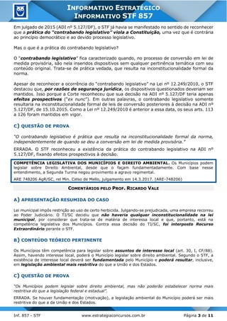 Inf. 857 - STF www.estrategiaconcursos.com.br Página 3 de 11
INFORMATIVO ESTRATÉGICO
INFORMATIVO STF 857
Em julgado de 2015 (ADI nº 5.127/DF), o STF já havia se manifestado no sentido de reconhecer
que a prática do “contrabando legislativo” viola a Constituição, uma vez que é contrária
ao princípio democrático e ao devido processo legislativo.
Mas o que é a prática do contrabando legislativo?
O “contrabando legislativo” fica caracterizado quando, no processo de conversão em lei de
medida provisória, são nela inseridos dispositivos sem qualquer pertinência temática com seu
conteúdo original. Trata-se de prática vedada, que resulta na inconstitucionalidade formal da
norma.
Apesar de reconhecer a ocorrência do “contrabando legislativo” na Lei nº 12.249/2010, o STF
destacou que, por razões de segurança jurídica, os dispositivos questionados deveriam ser
mantidos. Isso porque a Corte reconheceu que sua decisão na ADI nº 5.127/DF teria apenas
efeitos prospectivos (“ex nunc”). Em outras palavras, o contrabando legislativo somente
resultaria na inconstitucionalidade formal de leis de conversão posteriores à decisão na ADI nº
5.127/DF, de 15.10.2015. Como a Lei nº 12.249/2010 é anterior a essa data, os seus arts. 113
a 126 foram mantidos em vigor.
C) QUESTÃO DE PROVA
“O contrabando legislativo é prática que resulta na inconstitucionalidade formal da norma,
independentemente de quando se deu a conversão em lei de medida provisória.”
ERRADA. O STF reconheceu a existência da prática do contrabando legislativo na ADI nº
5.127/DF, fixando efeitos prospectivos à decisão.
COMPETÊNCIA LEGISLATIVA DOS MUNICÍPIOS E DIREITO AMBIENTAL. Os Municípios podem
legislar sobre Direito Ambiental, desde que o façam fundamentadamente. Com base nesse
entendimento, a Segunda Turma negou provimento a agravo regimental.
ARE 748206 AgR/SC, rel Min. Celso de Mello, julgamento em 14.3.2017. (ARE-748206)
COMENTÁRIOS PELO PROF. RICARDO VALE
A) APRESENTAÇÃO RESUMIDA DO CASO
Lei municipal impôs restrição ao uso de certo herbicida. Julgando-se prejudicada, uma empresa recorreu
ao Poder Judiciário. O TJ/SC decidiu que não haveria qualquer inconstitucionalidade na lei
municipal, por considerar que trata-se de matéria de interessa local e que, portanto, está na
competência legislativa dos Municípios. Contra essa decisão do TJ/SC, foi interposto Recurso
Extraordinário perante o STF.
B) CONTEÚDO TEÓRICO PERTINENTE
Os Municípios têm competência para legislar sobre assuntos de interesse local (art. 30, I, CF/88).
Assim, havendo interesse local, poderá o Município legislar sobre direito ambiental. Segundo o STF, a
existência de interesse local deverá ser fundamentada pelo Município e poderá resultar, inclusive,
em legislação ambiental mais restritiva do que a União e dos Estados.
C) QUESTÃO DE PROVA
“Os Municípios podem legislar sobre direito ambiental, mas não poderão estabelecer norma mais
restritiva do que a legislação federal e estadual”.
ERRADA. Se houver fundamentação (motivação), a legislação ambiental do Município poderá ser mais
restritiva do que a da União e dos Estados.
 