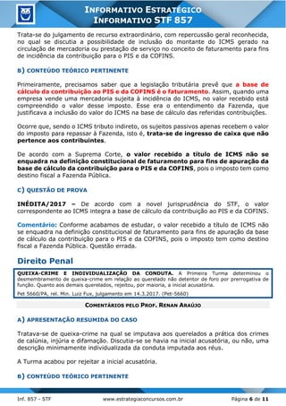 Inf. 857 - STF www.estrategiaconcursos.com.br Página 6 de 11
INFORMATIVO ESTRATÉGICO
INFORMATIVO STF 857
Trata-se do julgamento de recurso extraordinário, com repercussão geral reconhecida,
no qual se discutia a possibilidade de inclusão do montante do ICMS gerado na
circulação de mercadoria ou prestação de serviço no conceito de faturamento para fins
de incidência da contribuição para o PIS e da COFINS.
B) CONTEÚDO TEÓRICO PERTINENTE
Primeiramente, precisamos saber que a legislação tributária prevê que a base de
cálculo da contribuição ao PIS e da COFINS é o faturamento. Assim, quando uma
empresa vende uma mercadoria sujeita à incidência do ICMS, no valor recebido está
compreendido o valor desse imposto. Esse era o entendimento da Fazenda, que
justificava a inclusão do valor do ICMS na base de cálculo das referidas contribuições.
Ocorre que, sendo o ICMS tributo indireto, os sujeitos passivos apenas recebem o valor
do imposto para repassar à Fazenda, isto é, trata-se de ingresso de caixa que não
pertence aos contribuintes.
De acordo com a Suprema Corte, o valor recebido a título de ICMS não se
enquadra na definição constitucional de faturamento para fins de apuração da
base de cálculo da contribuição para o PIS e da COFINS, pois o imposto tem como
destino fiscal a Fazenda Pública.
C) QUESTÃO DE PROVA
INÉDITA/2017 – De acordo com a novel jurisprudência do STF, o valor
correspondente ao ICMS integra a base de cálculo da contribuição ao PIS e da COFINS.
Comentário: Conforme acabamos de estudar, o valor recebido a título de ICMS não
se enquadra na definição constitucional de faturamento para fins de apuração da base
de cálculo da contribuição para o PIS e da COFINS, pois o imposto tem como destino
fiscal a Fazenda Pública. Questão errada.
Direito Penal
QUEIXA-CRIME E INDIVIDUALIZAÇÃO DA CONDUTA. A Primeira Turma determinou o
desmembramento de queixa-crime em relação ao querelado não detentor de foro por prerrogativa de
função. Quanto aos demais querelados, rejeitou, por maioria, a inicial acusatória.
Pet 5660/PA, rel. Min. Luiz Fux, julgamento em 14.3.2017. (Pet-5660)
COMENTÁRIOS PELO PROF. RENAN ARAÚJO
A) APRESENTAÇÃO RESUMIDA DO CASO
Tratava-se de queixa-crime na qual se imputava aos querelados a prática dos crimes
de calúnia, injúria e difamação. Discutia-se se havia na inicial acusatória, ou não, uma
descrição minimamente individualizada da conduta imputada aos réus.
A Turma acabou por rejeitar a inicial acusatória.
B) CONTEÚDO TEÓRICO PERTINENTE
 