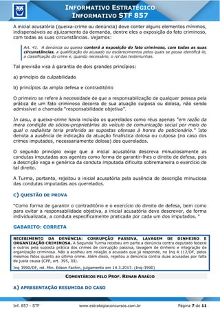 Inf. 857 - STF www.estrategiaconcursos.com.br Página 7 de 11
INFORMATIVO ESTRATÉGICO
INFORMATIVO STF 857
A inicial acusatória (queixa-crime ou denúncia) deve conter alguns elementos mínimos,
indispensáveis ao ajuizamento da demanda, dentre eles a exposição do fato criminoso,
com todas as suas circunstâncias. Vejamos:
Art. 41. A denúncia ou queixa conterá a exposição do fato criminoso, com todas as suas
circunstâncias, a qualificação do acusado ou esclarecimentos pelos quais se possa identificá-lo,
a classificação do crime e, quando necessário, o rol das testemunhas.
Tal previsão visa à garantia de dois grandes princípios:
a) princípio da culpabilidade
b) princípios da ampla defesa e contraditório
O primeiro se refere à necessidade de que a responsabilização de qualquer pessoa pela
prática de um fato criminoso decorra de sua atuação culposa ou dolosa, não sendo
admissível a chamada “responsabilidade objetiva”.
In casu, a queixa-crime havia incluído os querelados como réus apenas “em razão da
mera condição de sócios-proprietários do veículo de comunicação social por meio do
qual o radialista teria proferido as supostas ofensas à honra do peticionário.” Isto
denota a ausência de indicação da atuação finalística dolosa ou culposa (no caso dos
crimes imputados, necessariamente dolosa) dos querelados.
O segundo princípio exige que a inicial acusatória descreva minuciosamente as
condutas imputadas aos agentes como forma de garantir-lhes o direito de defesa, pois
a descrição vaga e genérica da conduta imputada dificulta sobremaneira o exercício de
tal direito.
A Turma, portanto, rejeitou a inicial acusatória pela ausência de descrição minuciosa
das condutas imputadas aos querelados.
C) QUESTÃO DE PROVA
“Como forma de garantir o contraditório e o exercício do direito de defesa, bem como
para evitar a responsabilidade objetiva, a inicial acusatória deve descrever, de forma
individualizada, a conduta especificamente praticada por cada um dos imputados. “
GABARITO: CORRETA
RECEBIMENTO DA DENÚNCIA: CORRUPÇÃO PASSIVA, LAVAGEM DE DINHEIRO E
ORGANIZAÇÃO CRIMINOSA. A Segunda Turma recebeu em parte a denúncia contra deputado federal
e outros pela suposta prática dos crimes de corrupção passiva, lavagem de dinheiro e integração de
organização criminosa. Não a acolheu em relação a acusado que já responde, no Inq 4.112/DF, pelos
mesmos fatos quanto ao último crime. Além disso, rejeitou a denúncia contra duas acusadas por falta
de justa causa (CPP, art. 395, III).
Inq 3990/DF, rel. Min. Edson Fachin, julgamento em 14.3.2017. (Inq-3990)
COMENTÁRIOS PELO PROF. RENAN ARAÚJO
A) APRESENTAÇÃO RESUMIDA DO CASO
 