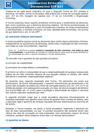 Inf. 857 - STF www.estrategiaconcursos.com.br Página 8 de 11
INFORMATIVO ESTRATÉGICO
INFORMATIVO STF 857
Tratava-se de ação penal originária na qual a Segunda Turma do STF recebeu a
denúncia, em parte, contra os acusados, pela prática dos crimes de corrupção passiva
(art. 317 do CP), lavagem de capitais (art. 1º da Lei 9.613/98) e Organização
Criminosa.
A Turma sustentou haver suporte probatório mínimo para o recebimento da denúncia,
bem como sustentou que a denúncia denúncia relatava, “de forma pormenorizada, os
fatos supostamente delituosos e suas circunstâncias e explana, de modo compreensível
e individualizado, a conduta criminosa, em tese, adotada pelos envolvidos, nos termos
do que determina o art. 41 do CPP”.
B) CONTEÚDO TEÓRICO PERTINENTE
A inicial acusatória (queixa-crime ou denúncia) deve conter alguns elementos mínimos,
indispensáveis ao ajuizamento da demanda, dentre eles a exposição do fato criminoso,
com todas as suas circunstâncias. Vejamos:
Art. 41. A denúncia ou queixa conterá a exposição do fato criminoso, com todas as suas
circunstâncias, a qualificação do acusado ou esclarecimentos pelos quais se possa identificá-lo,
a classificação do crime e, quando necessário, o rol das testemunhas.
Tal previsão visa à garantia de dois grandes princípios:
a) princípio da culpabilidade
b) princípios da ampla defesa e contraditório
O primeiro se refere à necessidade de que a responsabilização de qualquer pessoa pela
prática de um fato criminoso decorra de sua atuação culposa ou dolosa, não sendo
admissível a chamada “responsabilidade objetiva”.
No presente caso, segundo assentado pela Turma, “há elementos nos autos que
demonstram, de forma individualizada, o possível envolvimento do parlamentar e de
outros dois acusados na prática de crimes de corrupção passiva (CP, art. 317, § 1º) no
âmbito da estatal, com subsequente execução, em tese, de atos de lavagem de dinheiro
(Lei 9.613/1998, art. 1º, § 4º), para a ocultação e dissimulação da origem e natureza
dos valores indevidos recebidos por eles.”
O segundo princípio exige que a inicial acusatória descreva minuciosamente as
condutas imputadas aos agentes como forma de garantir-lhes o direito de defesa, pois
a descrição vaga e genérica da conduta imputada dificulta sobremaneira o exercício de
tal direito.
Portanto, a Turma recebeu, em parte, a inicial acusatória, rejeitando a denúncia em
face de duas representadas, eis que “a exordial acusatória não sustenta terem elas
ciência dos atos de corrupção em tese praticados, nem demonstra, sequer de forma
indiciária, qualquer liame subjetivo entre elas e os demais denunciados”.
C) QUESTÃO DE PROVA
 