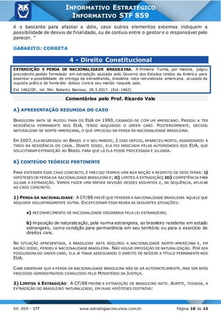 Inf. 859 - STF www.estrategiaconcursos.com.br Página 10 de 13
INFORMATIVO ESTRATÉGICO
INFORMATIVO STF 859
é o bastante para afastar o dolo, caso outros elementos externos indiquem a
possibilidade de desvio de finalidade, ou de conluio entre o gestor e o responsável pelo
parecer. ”
GABARITO: CORRETA
4 - Direito Constitucional
EXTRADIÇÃO E PERDA DE NACIONALIDADE BRASILEIRA. A Primeira Turma, por maioria, julgou
procedente pedido formulado em extradição ajuizada pelo Governo dos Estados Unidos da América para
assentar a possibilidade de entrega da extraditanda, brasileira nata naturalizada americana, acusada da
suposta prática de homicídio doloso contra seu marido naquele país.
Ext 1462/DF, rel. Min. Roberto Barroso, 28.3.2017. (Ext-1462)
Comentários pelo Prof. Ricardo Vale
A) APRESENTAÇÃO RESUMIDA DO CASO
BRASILEIRA NATA SE MUDOU PARA OS EUA EM 1990, CASANDO-SE COM UM AMERICANO. PASSOU A TER
RESIDÊNCIA PERMANENTE NOS EUA, TENDO ADQUIRIDO O GREEN CARD. POSTERIORMENTE, DECIDIU
NATURALIZAR-SE NORTE-AMERICANA, O QUE IMPLICOU NA PERDA DA NACIONALIDADE BRASILEIRA.
EM 2007, ELA REGRESSOU AO BRASIL E O SEU MARIDO, 2 DIAS DEPOIS, APARECEU MORTO, ASSASSINADO A
TIROS NA RESIDÊNCIA DO CASAL. DIANTE DISSO, ELA FOI INDICIADA PELAS AUTORIDADES DOS EUA, QUE
SOLICITARAM EXTRADIÇÃO AO BRASIL PARA QUE LÁ ELA FOSSE PROCESSADA E JULGADA.
B) CONTEÚDO TEÓRICO PERTINENTE
PARA ENTENDER ESSE CASO CONCRETO, É PRECISO TERMOS UMA BOA NOÇÃO A RESPEITO DE DOIS TEMAS: I)
HIPÓTESES DE PERDA DA NACIONALIDADE BRASILEIRA E; II) LIMITES À EXTRADIÇÃO; III) COMPETÊNCIA PARA
JULGAR A EXTRADIÇÃO. VAMOS FAZER UMA RÁPIDA REVISÃO DESSES ASSUNTOS E, NA SEQUÊNCIA, APLICAR
AO CASO CONCRETO.
1) PERDA DA NACIONALIDADE: A CF/88 PREVÊ QUE PERDERÁ A NACIONALIDADE BRASILEIRA AQUELE QUE
ADQUIRIR VOLUNTARIAMENTE OUTRA. EXCEPCIONAM ESSA REGRA AS SEGUINTES SITUAÇÕES:
A) RECONHECIMENTO DE NACIONALIDADE ORIGINÁRIA PELA LEI ESTRANGEIRA;
b) imposição de naturalização, pela norma estrangeira, ao brasileiro residente em estado
estrangeiro, como condição para permanência em seu território ou para o exercício de
direitos civis.
NA SITUAÇÃO APRESENTADA, A BRASILEIRA NATA ADQUIRIU A NACIONALIDADE NORTE-AMERICANA E, EM
RAZÃO DISSO, PERDEU A NACIONALIDADE BRASILEIRA. NÃO HOUVE IMPOSIÇÃO DE NATURALIZAÇÃO. POR SER
POSSUIDORA DO GREEN CARD, ELA JÁ TINHA ASSEGURADO O DIREITO DE RESIDIR A TÍTULO PERMANENTE NOS
EUA.
CABE OBSERVAR QUE A PERDA DA NACIONALIDADE BRASILEIRA NÃO SE DÁ AUTOMATICAMENTE, MAS SIM APÓS
PROCESSO ADMINISTRATIVO CONDUZIDO PELO MINISTÉRIO DA JUSTIÇA.
2) LIMITES À EXTRADIÇÃO: A CF/88 PROÍBE A EXTRADIÇÃO DE BRASILEIRO NATO. ADMITE, TODAVIA, A
EXTRADIÇÃO DO BRASILEIRO NATURALIZADO, EM DUAS HIPÓTESES DISTINTAS:
 