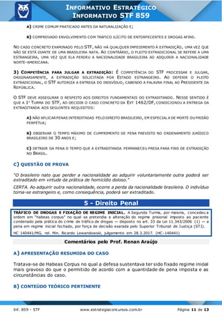 Inf. 859 - STF www.estrategiaconcursos.com.br Página 11 de 13
INFORMATIVO ESTRATÉGICO
INFORMATIVO STF 859
A) CRIME COMUM PRATICADO ANTES DA NATURALIZAÇÃO E;
B) COMPROVADO ENVOLVIMENTO COM TRÁFICO ILÍCITO DE ENTORPECENTES E DROGAS AFINS.
NO CASO CONCRETO EXAMINADO PELO STF, NÃO HÁ QUALQUER IMPEDIMENTO À EXTRADIÇÃO, UMA VEZ QUE
NÃO SE ESTÁ DIANTE DE UMA BRASILEIRA NATA. AO CONTRÁRIO, O PLEITO EXTRADICIONAL SE REFERE A UMA
ESTRANGEIRA, UMA VEZ QUE ELA PERDEU A NACIONALIDADE BRASILEIRA AO ADQUIRIR A NACIONALIDADE
NORTE-AMERICANA.
3) COMPETÊNCIA PARA JULGAR A EXTRADIÇÃO: É COMPETÊNCIA DO STF PROCESSAR E JULGAR,
ORIGINARIAMENTE, A EXTRADIÇÃO SOLICITADA POR ESTADO ESTRANGEIRO. AO DEFERIR O PLEITO
EXTRADICIONAL, O STF AUTORIZA A ENTREGA DO INDIVÍDUO, CABENDO A PALAVRA FINAL AO PRESIDENTE DA
REPÚBLICA.
O STF DEVE ASSEGURAR O RESPEITO AOS DIREITOS FUNDAMENTAIS DO EXTRADITANDO. NESSE SENTIDO É
QUE A 1A
TURMA DO STF, AO DECIDIR O CASO CONCRETO DA EXT 1462/DF, CONDICIONOU A ENTREGA DA
EXTRADITANDA AOS SEGUINTES REQUISITOS:
A) NÃO APLICARPENAS INTERDITADAS PELO DIREITO BRASILEIRO, EM ESPECIAL A DE MORTE OU PRISÃO
PERPÉTUA;
B) OBSERVAR O TEMPO MÁXIMO DE CUMPRIMENTO DE PENA PREVISTO NO ORDENAMENTO JURÍDICO
BRASILEIRO DE 30 ANOS E;
C) DETRAIR DA PENA O TEMPO QUE A EXTRADITANDA PERMANECEU PRESA PARA FINS DE EXTRADIÇÃO
NO BRASIL.
C) QUESTÃO DE PROVA
“O brasileiro nato que perder a nacionalidade ao adquirir voluntariamente outra poderá ser
extraditado em virtude da prática de homicídio doloso.”
CERTA. Ao adquirir outra nacionalidade, ocorre a perda da nacionalidade brasileira. O indivíduo
torna-se estrangeiro e, como consequência, poderá ser extraditado.
5 - Direito Penal
TRÁFICO DE DROGAS E FIXAÇÃO DE REGIME INICIAL. A Segunda Turma, por maioria, concedeu a
ordem em “habeas corpus” no qual se pretendia a alteração do regime prisional imposto ao paciente
condenado pela prática do crime de tráfico de drogas — disposto no art. 33 da Lei 11.343/2006 (1) — a
pena em regime inicial fechado, por força de decisão exarada pelo Superior Tribunal de Justiça (STJ).
HC 140441/MG, rel. Min. Ricardo Lewandowski, julgamento em 28.3.2017. (HC-140441)
Comentários pelo Prof. Renan Araújo
A) APRESENTAÇÃO RESUMIDA DO CASO
Tratava-se de Habeas Corpus no qual a defesa sustentava ter sido fixado regime inicial
mais gravoso do que o permitido de acordo com a quantidade de pena imposta e as
circunstâncias do caso.
B) CONTEÚDO TEÓRICO PERTINENTE
 