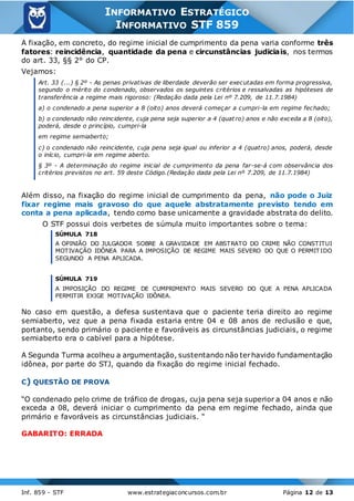 Inf. 859 - STF www.estrategiaconcursos.com.br Página 12 de 13
INFORMATIVO ESTRATÉGICO
INFORMATIVO STF 859
A fixação, em concreto, do regime inicial de cumprimento da pena varia conforme três
fatores: reincidência, quantidade da pena e circunstâncias judiciais, nos termos
do art. 33, §§ 2° do CP.
Vejamos:
Art. 33 (...) § 2º - As penas privativas de liberdade deverão ser executadas em forma progressiva,
segundo o mérito do condenado, observados os seguintes critérios e ressalvadas as hipóteses de
transferência a regime mais rigoroso: (Redação dada pela Lei nº 7.209, de 11.7.1984)
a) o condenado a pena superior a 8 (oito) anos deverá começar a cumpri-la em regime fechado;
b) o condenado não reincidente, cuja pena seja superior a 4 (quat ro) anos e não exceda a 8 (oito),
poderá, desde o princípio, cumpri-la
em regime semiaberto;
c) o condenado não reincidente, cuja pena seja igual ou inferior a 4 (quatro) anos, poderá, desde
o início, cumpri-la em regime aberto.
§ 3º - A determinação do regime inicial de cumprimento da pena far-se-á com observância dos
critérios previstos no art. 59 deste Código.(Redação dada pela Lei nº 7.209, de 11.7.1984)
Além disso, na fixação do regime inicial de cumprimento da pena, não pode o Juiz
fixar regime mais gravoso do que aquele abstratamente previsto tendo em
conta a pena aplicada, tendo como base unicamente a gravidade abstrata do delito.
O STF possui dois verbetes de súmula muito importantes sobre o tema:
SÚMULA 718
A OPINIÃO DO JULGADOR SOBRE A GRAVIDADE EM ABSTRATO DO CRIME NÃO CONSTITUI
MOTIVAÇÃO IDÔNEA PARA A IMPOSIÇÃO DE REGIME MAIS SEVERO DO QUE O PERMIT IDO
SEGUNDO A PENA APLICADA.
SÚMULA 719
A IMPOSIÇÃO DO REGIME DE CUMPRIMENTO MAIS SEVERO DO QUE A PENA APLICADA
PERMITIR EXIGE MOTIVAÇÃO IDÔNEA.
No caso em questão, a defesa sustentava que o paciente teria direito ao regime
semiaberto, vez que a pena fixada estaria entre 04 e 08 anos de reclusão e que,
portanto, sendo primário o paciente e favoráveis as circunstâncias judiciais, o regime
semiaberto era o cabível para a hipótese.
A Segunda Turma acolheu a argumentação, sustentando não terhavido fundamentação
idônea, por parte do STJ, quando da fixação do regime inicial fechado.
C) QUESTÃO DE PROVA
“O condenado pelo crime de tráfico de drogas, cuja pena seja superior a 04 anos e não
exceda a 08, deverá iniciar o cumprimento da pena em regime fechado, ainda que
primário e favoráveis as circunstâncias judiciais. “
GABARITO: ERRADA
 