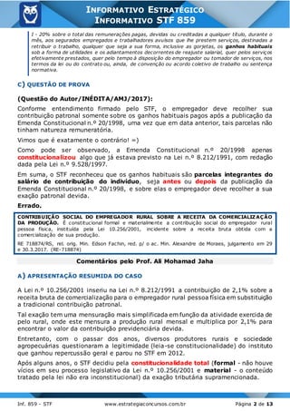 Inf. 859 - STF www.estrategiaconcursos.com.br Página 2 de 13
INFORMATIVO ESTRATÉGICO
INFORMATIVO STF 859
I - 20% sobre o total das remunerações pagas, devidas ou creditadas a qualquer título, durante o
mês, aos segurados empregados e trabalhadores avulsos que lhe prestem serviços, destinadas a
retribuir o trabalho, qualquer que seja a sua forma, inclusive as gorjetas, os ganhos habituais
sob a forma de utilidades e os adiantamentos decorrentes de reajuste salarial, quer pelos serviços
efetivamente prestados, quer pelo tempo à disposição do empregador ou tomador de serviços, nos
termos da lei ou do contrato ou, ainda, de convenção ou acordo coletivo de trabalho ou sentença
normativa.
C) QUESTÃO DE PROVA
(Questão do Autor/INÉDITA/AMJ/2017):
Conforme entendimento firmado pelo STF, o empregador deve recolher sua
contribuição patronal somente sobre os ganhos habituais pagos após a publicação da
Emenda Constitucional n.º 20/1998, uma vez que em data anterior, tais parcelas não
tinham natureza remuneratória.
Vimos que é exatamente o contrário! =)
Como pode ser observado, a Emenda Constitucional n.º 20/1998 apenas
constitucionalizou algo que já estava previsto na Lei n.º 8.212/1991, com redação
dada pela Lei n.º 9.528/1997.
Em suma, o STF reconheceu que os ganhos habituais são parcelas integrantes do
salário de contribuição do indivíduo, seja antes ou depois da publicação da
Emenda Constitucional n.º 20/1998, e sobre elas o empregador deve recolher a sua
exação patronal devida.
Errado.
CONTRIBUIÇÃO SOCIAL DO EMPREGADOR RURAL SOBRE A RECEITA DA COMERCIALIZ AÇÃO
DA PRODUÇÃO. É constitucional formal e materialmente a contribuição social do empregador rural
pessoa física, instituída pela Lei 10.256/2001, incidente sobre a receita bruta obtida com a
comercialização de sua produção.
RE 718874/RS, rel. orig. Min. Edson Fachin, red. p/ o ac. Min. Alexandre de Moraes, julgamento em 29
e 30.3.2017. (RE-718874)
Comentários pelo Prof. Ali Mohamad Jaha
A) APRESENTAÇÃO RESUMIDA DO CASO
A Lei n.º 10.256/2001 inseriu na Lei n.º 8.212/1991 a contribuição de 2,1% sobre a
receita bruta de comercialização para o empregador rural pessoa física em substituição
a tradicional contribuição patronal.
Tal exação tem uma mensuração mais simplificada em função da atividade exercida de
pelo rural, onde este mensura a produção rural mensal e multiplica por 2,1% para
encontrar o valor da contribuição previdenciária devida.
Entretanto, com o passar dos anos, diversos produtores rurais e sociedade
agropecuárias questionaram a legitimidade (leia-se constitucionalidade) do instituto
que ganhou repercussão geral e parou no STF em 2012.
Após alguns anos, o STF decidiu pela constitucionalidade total (formal - não houve
vícios em seu processo legislativo da Lei n.º 10.256/2001 e material - o conteúdo
tratado pela lei não era inconstitucional) da exação tributária supramencionada.
 