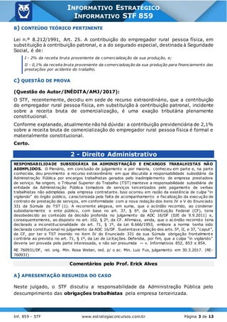 Inf. 859 - STF www.estrategiaconcursos.com.br Página 3 de 13
INFORMATIVO ESTRATÉGICO
INFORMATIVO STF 859
B) CONTEÚDO TEÓRICO PERTINENTE
Lei n.º 8.212/1991, Art. 25. A contribuição do empregador rural pessoa física, em
substituição à contribuição patronal, e a do segurado especial, destinada à Seguridade
Social, é de:
I - 2% da receita bruta proveniente da comercialização da sua produção, e;
II - 0,1% da receita bruta proveniente da comercialização da sua produção para financiamento das
prestações por acidente do trabalho.
C) QUESTÃO DE PROVA
(Questão do Autor/INÉDITA/AMJ/2017):
O STF, recentemente, decidiu em sede de recurso extraordinário, que a contribuição
do empregador rural pessoa física, em substituição à contribuição patronal, incidente
sobre a receita bruta de comercialização, é uma exação tributária plenamente
constitucional.
Conforme explanado, atualmente não há dúvida: a contribuição previdenciária de 2,1%
sobre a receita bruta de comercialização do empregador rural pessoa física é formal e
materialmente constitucional.
Certo.
2 - Direito Administrativo
RESPONSABILIDADE SUBSIDIÁRIA DA ADMINISTRAÇÃO E ENCARGOS TRABALHISTAS NÃO
ADIMPLIDOS. O Plenário, em conclusão de julgamento e por maioria, conheceu em parte e, na parte
conhecida, deu provimento a recurso extraordinário em que discutida a responsabilidade subsidiária da
Administração Pública por encargos trabalhistas gerados pelo inadimplemento de empresa prestadora
de serviço. Na origem, o Tribunal Superior do Trabalho (TST) manteve a responsabilidade subsidiária de
entidade da Administração Pública tomadora de serviços terceirizados pelo pagamento de verbas
trabalhistas não adimplidas pela empresa contratante. Isso ocorreu em razão da existência de culpa “in
vigilando” do órgão público, caracterizada pela falta de acompanhamento e fiscalização da execução de
contrato de prestação de serviços, em conformidade com a nova redação dos itens IV e V do Enunciado
331 da Súmula do TST (1). A recorrente alegava, em suma, que o acórdão recorrido, ao condenar
subsidiariamente o ente público, com base no art. 37, § 6º, da Constituição Federal (CF), teria
desobedecido ao conteúdo da decisão proferida no julgamento da ADC 16/DF (DJE de 9.9.2011) e,
consequentemente, ao disposto no art. 102, § 2º, da CF. Afirmava, ainda, que o acórdão recorrido teria
declarado a inconstitucionalidade do art. 71, § 1º, da Lei 8.666/1993, embora a norma tenha sido
declarada constitucional no julgamento da ADC 16/DF. Sustentava violação dos arts. 5º, II, e 37, “caput”,
da CF, por ter o TST inserido no item IV do Enunciado 331 da sua Súmula obrigação frontalmente
contrária ao previsto no art. 71, § 1º, da Lei de Licitações. Defendia, por fim, que a culpa “in vigilando”
deveria ser provada pela parte interessada, e não ser presumida — v. Informativos 852, 853 e 854.
RE 760931/DF, rel. orig. Min. Rosa Weber, red. p/ o ac. Min. Luiz Fux, julgamento em 30.3.2017. (RE-
760931)
Comentários pelo Prof. Erick Alves
A) APRESENTAÇÃO RESUMIDA DO CASO
Neste julgado, o STF discutiu a responsabilidade da Administração Pública pelo
descumprimento das obrigações trabalhistas pela empresa terceirizada.
 