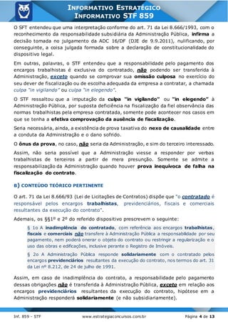 Inf. 859 - STF www.estrategiaconcursos.com.br Página 4 de 13
INFORMATIVO ESTRATÉGICO
INFORMATIVO STF 859
O SFT entendeu que uma interpretação conforme do art. 71 da Lei 8.666/1993, com o
reconhecimento da responsabilidade subsidiária da Administração Pública, infirma a
decisão tomada no julgamento da ADC 16/DF (DJE de 9.9.2011), nulificando, por
conseguinte, a coisa julgada formada sobre a declaração de constitucionalidade do
dispositivo legal.
Em outras, palavras, o STF entendeu que a responsabilidade pelo pagamento dos
encargos trabalhistas é exclusiva do contratado, não podendo ser transferida à
Administração, exceto quando se comprovar sua omissão culposa no exercício do
seu dever de fiscalização ou de escolha adequada da empresa a contratar, a chamada
culpa “in vigilando” ou culpa “in elegendo”.
O STF ressaltou que a imputação da culpa “in vigilando” ou “in elegendo” à
Administração Pública, por suposta deficiência na fiscalização da fiel observância das
normas trabalhistas pela empresa contratada, somente pode acontecer nos casos em
que se tenha a efetiva comprovação da ausência de fiscalização.
Seria necessária, ainda, a existência de prova taxativa do nexo de causalidade entre
a conduta da Administração e o dano sofrido.
O ônus da prova, no caso, não seria da Administração, e sim do terceiro interessado.
Assim, não seria possível que a Administração viesse a responder por verbas
trabalhistas de terceiros a partir de mera presunção. Somente se admite a
responsabilização da Administração quando houver prova inequívoca de falha na
fiscalização do contrato.
B) CONTEÚDO TEÓRICO PERTINENTE
O art. 71 da Lei 8.666/93 (Lei de Licitações de Contratos) dispõe que “o contratado é
responsável pelos encargos trabalhistas, previdenciários, fiscais e comerciais
resultantes da execução do contrato”.
Ademais, os §§1º e 2º do referido dispositivo prescrevem o seguinte:
§ 1o A inadimplência do contratado, com referência aos encargos trabalhistas,
fiscais e comerciais não transfere à Administração Pública a responsabilidade por seu
pagamento, nem poderá onerar o objeto do contrato ou restringir a regularização e o
uso das obras e edificações, inclusive perante o Registro de Imóveis.
§ 2o A Administração Pública responde solidariamente com o contratado pelos
encargos previdenciários resultantes da execução do contrato, nos termos do art. 31
da Lei nº 8.212, de 24 de julho de 1991.
Assim, em caso de inadimplência do contrato, a responsabilidade pelo pagamento
dessas obrigações não é transferida à Administração Pública, exceto em relação aos
encargos previdenciários resultantes da execução do contrato, hipótese em a
Administração responderá solidariamente (e não subsidiariamente).
 