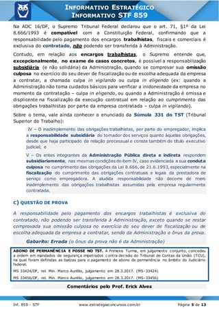 Inf. 859 - STF www.estrategiaconcursos.com.br Página 5 de 13
INFORMATIVO ESTRATÉGICO
INFORMATIVO STF 859
Na ADC 16/DF, o Supremo Tribunal Federal declarou que o art. 71, §1º da Lei
8.666/1993 é compatível com a Constituição Federal, confirmando que a
responsabilidade pelo pagamento dos encargos trabalhistas, fiscais e comerciais é
exclusiva do contratado, não podendo ser transferida à Administração.
Contudo, em relação aos encargos trabalhistas, o Supremo entende que,
excepcionalmente, no exame de casos concretos, é possível a responsabilização
subsidiária (e não solidária) da Administração, quando se comprovar sua omissão
culposa no exercício do seu dever de fiscalização ou de escolha adequada da empresa
a contratar, a chamada culpa in vigilando ou culpa in eligendo (ex: quando a
Administração não toma cuidados básicos para verificar a inidoneidade da empresa no
momento da contratação – culpa in eligendo, ou quando a Administração é omissa e
displicente na fiscalização da execução contratual em relação ao cumprimento das
obrigações trabalhistas por parte da empresa contratada – culpa in vigilando).
Sobre o tema, vale ainda conhecer o enunciado da Súmula 331 do TST (Tribunal
Superior do Trabalho):
IV – O inadimplemento das obrigações trabalhistas, por parte do empregador, implica
a responsabilidade subsidiária do tomador dos serviços quanto àquelas obrigações,
desde que haja participado da relação processual e conste também do título executivo
judicial; e
V – Os entes integrantes da Administração Pública direta e indireta respondem
subsidiariamente, nas mesmas condições do item IV, caso evidenciada a sua conduta
culposa no cumprimento das obrigações da Lei 8.666, de 21.6.1993, especialmente na
fiscalização do cumprimento das obrigações contratuais e legais da prestadora de
serviço como empregadora. A aludida responsabilidade não decorre de mero
inadimplemento das obrigações trabalhistas assumidas pela empresa regularmente
contratada.
C) QUESTÃO DE PROVA
A responsabilidade pelo pagamento dos encargos trabalhistas é exclusiva do
contratado, não podendo ser transferida à Administração, exceto quando se restar
comprovada sua omissão culposa no exercício do seu dever de fiscalização ou de
escolha adequada da empresa a contratar, sendo da Administração o ônus da prova.
Gabarito: Errada (o ônus da prova não é da Administração)
ABONO DE PERMANÊNCIA E POSSE NO TST. A Primeira Turma, em julgamento conjunto, concedeu
a ordem em mandados de segurança impetrados c ontra decisão do Tribunal de Contas da União (TCU),
na qual foram definidas as balizas para o pagamento de abono de permanência no âmbito do Judiciário
federal.
MS 33424/DF, rel. Min. Marco Aurélio, julgamento em 28.3.2017. (MS-33424)
MS 33456/DF, rel. Min. Marco Aurélio, julgamento em 28.3.2017. (MS-33456)
Comentários pelo Prof. Erick Alves
 