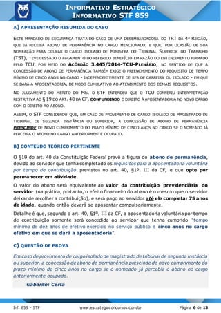 Inf. 859 - STF www.estrategiaconcursos.com.br Página 6 de 13
INFORMATIVO ESTRATÉGICO
INFORMATIVO STF 859
A) APRESENTAÇÃO RESUMIDA DO CASO
ESTE MANDADO DE SEGURANÇA TRATA DO CASO DE UMA DESEMBARGADORA DO TRT DA 4ª REGIÃO,
QUE JÁ RECEBIA ABONO DE PERMANÊNCIA NO CARGO MENCIONADO, E QUE, POR OCASIÃO DE SUA
NOMEAÇÃO PARA OCUPAR O CARGO ISOLADO DE MINISTRA DO TRIBUNAL SUPERIOR DO TRABALHO
(TST), TEVE CESSADO O PAGAMENTO DO REFERIDO BENEFÍCIO EM RAZÃO DO ENTENDIMENTO FIRMADO
PELO TCU, POR MEIO DO ACÓRDÃO 3.445/2014-TCU-PLENÁRIO, NO SENTIDO DE QUE A
CONCESSÃO DE ABONO DE PERMANÊNCIA TAMBÉM EXIGE O PREENCHIMENTO DO REQUISITO DE TEMPO
MÍNIMO DE CINCO ANOS NO CARGO - INDEPENDENTEMENTE DE SER DE CARREIRA OU ISOLADO - EM QUE
SE DARÁ A APOSENTADORIA, DE MODO CUMULATIVO AO ATENDIMENTO DOS DEMAIS REQUISITOS.
NO JULGAMENTO DO MÉRITO DO MS, O STF ENTENDEU QUE O TCU CONFERIU INTERPRETAÇÃO
RESTRITIVA AO § 19 DO ART. 40 DA CF, CONFUNDINDO O DIREITO À APOSENTADORIA NO NOVO CARGO
COM O DIREITO AO ABONO.
ASSIM, O STF CONSIDEROU QUE, EM CASO DE PROVIMENTO DE CARGO ISOLADO DE MAGISTRADO DE
TRIBUNAL DE SEGUNDA INSTÂNCIA OU SUPERIOR, A CONCESSÃO DE ABONO DE PERMANÊNCIA
PRESCINDE DE NOVO CUMPRIMENTO DO PRAZO MÍNIMO DE CINCO ANOS NO CARGO SE O NOMEADO JÁ
PERCEBIA O ABONO NO CARGO ANTERIORMENTE OCUPADO.
B) CONTEÚDO TEÓRICO PERTINENTE
O §19 do art. 40 da Constituição Federal prevê a figura do abono de permanência,
devido ao servidor que tenha completado os requisitos para a aposentadoriavoluntária
por tempo de contribuição, previstos no art. 40, §1º, III da CF, e que opte por
permanecer em atividade.
O valor do abono será equivalente ao valor da contribuição previdenciária do
servidor (na prática, portanto, o efeito financeiro do abano é o mesmo que o servidor
deixar de recolher a contribuição), e será pago ao servidor até ele completar 75 anos
de idade, quando então deverá se aposentar compulsoriamente.
Detalhe é que, segundo o art. 40, §1º, III da CF, a aposentadoria voluntária por tempo
de contribuição somente será concedida ao servidor que tenha cumprido “tempo
mínimo de dez anos de efetivo exercício no serviço público e cinco anos no cargo
efetivo em que se dará a aposentadoria”.
C) QUESTÃO DE PROVA
Em caso de provimento de cargo isolado de magistrado de tribunal de segunda instância
ou superior, a concessão de abono de permanência prescinde de novo cumprimento do
prazo mínimo de cinco anos no cargo se o nomeado já percebia o abono no cargo
anteriormente ocupado.
Gabarito: Certa
 